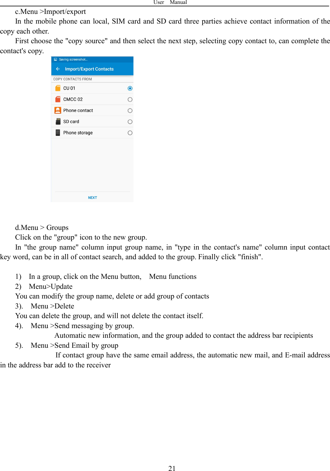 User Manual21c.Menu &gt;Import/exportIn the mobile phone can local, SIM card and SD card three parties achieve contact information of thecopy each other.First choose the &quot;copy source&quot; and then select the next step, selecting copy contact to, can complete thecontact&apos;s copy.d.Menu &gt; GroupsClick on the &quot;group&quot; icon to the new group.In &quot;the group name&quot; column input group name, in &quot;type in the contact&apos;s name&quot; column input contactkey word, can be in all of contact search, and added to the group. Finally click &quot;finish&quot;.1) In a group, click on the Menu button, Menu functions2) Menu&gt;UpdateYou can modify the group name, delete or add group of contacts3). Menu &gt;DeleteYou can delete the group, and will not delete the contact itself.4). Menu &gt;Send messaging by group.Automatic new information, and the group added to contact the address bar recipients5). Menu &gt;Send Email by groupIf contact group have the same email address, the automatic new mail, and E-mail addressin the address bar add to the receiver