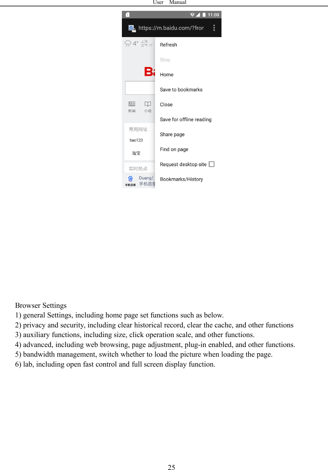 User Manual25Browser Settings1) general Settings, including home page set functions such as below.2) privacy and security, including clear historical record, clear the cache, and other functions3) auxiliary functions, including size, click operation scale, and other functions.4) advanced, including web browsing, page adjustment, plug-in enabled, and other functions.5) bandwidth management, switch whether to load the picture when loading the page.6) lab, including open fast control and full screen display function.