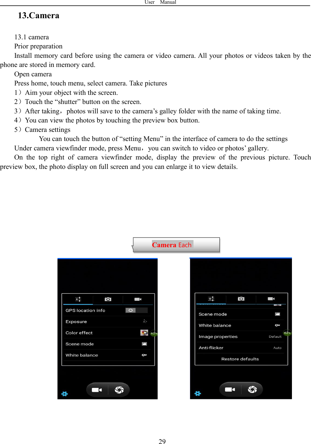 User Manual2913.Camera13.1 cameraPrior preparationInstall memory card before using the camera or video camera. All your photos or videos taken by thephone are stored in memory card.Open cameraPress home, touch menu, select camera. Take pictures1）Aim your object with the screen.2）Touch the “shutter” button on the screen.3）After taking，photos will save to the camera’s galley folder with the name of taking time.4）You can view the photos by touching the preview box button.5）Camera settingsYou can touch the button of “setting Menu” in the interface of camera to do the settingsUnder camera viewfinder mode, press Menu，you can switch to video or photos’ gallery.On the top right of camera viewfinder mode, display the preview of the previous picture. Touchpreview box, the photo display on full screen and you can enlarge it to view details.Camera Eachfunction