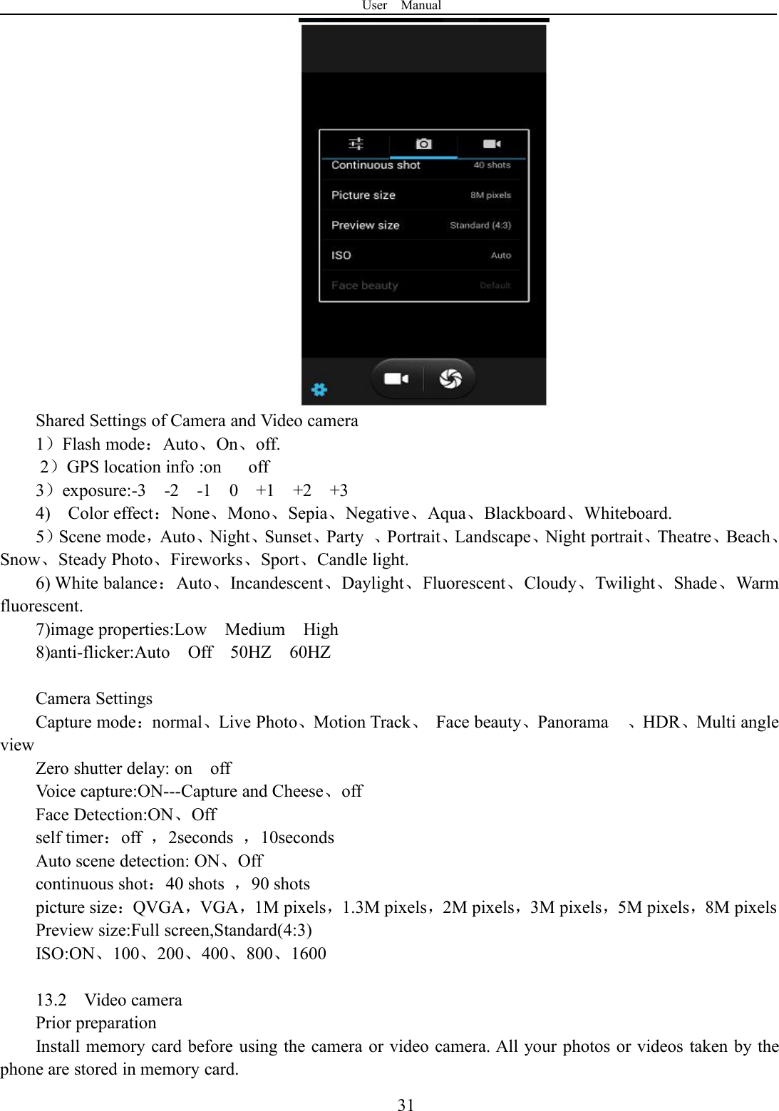 User Manual31Shared Settings of Camera and Video camera1）Flash mode：Auto、On、off.2）GPS location info :on off3）exposure:-3 -2 -1 0 +1 +2 +34) Color effect：None、Mono、Sepia、Negative、Aqua、Blackboard、Whiteboard.5）Scene mode，Auto、Night、Sunset、Party 、Portrait、Landscape、Night portrait、Theatre、Beach、Snow、Steady Photo、Fireworks、Sport、Candle light.6) White balance：Auto、Incandescent、Daylight、Fluorescent、Cloudy、Twilight、Shade、Warmfluorescent.7)image properties:Low Medium High8)anti-flicker:Auto Off 50HZ 60HZCamera SettingsCapture mode：normal、Live Photo、Motion Track、Face beauty、Panorama 、HDR、Multi angleviewZero shutter delay: on offVoice capture:ON---Capture and Cheese、offFace Detection:ON、Offself timer：off ，2seconds ，10secondsAuto scene detection: ON、Offcontinuous shot：40 shots ，90 shotspicture size：QVGA，VGA，1M pixels，1.3M pixels，2M pixels，3M pixels，5M pixels，8M pixelsPreview size:Full screen,Standard(4:3)ISO:ON、100、200、400、800、160013.2 Video cameraPrior preparationInstall memory card before using the camera or video camera. All your photos or videos taken by thephone are stored in memory card.