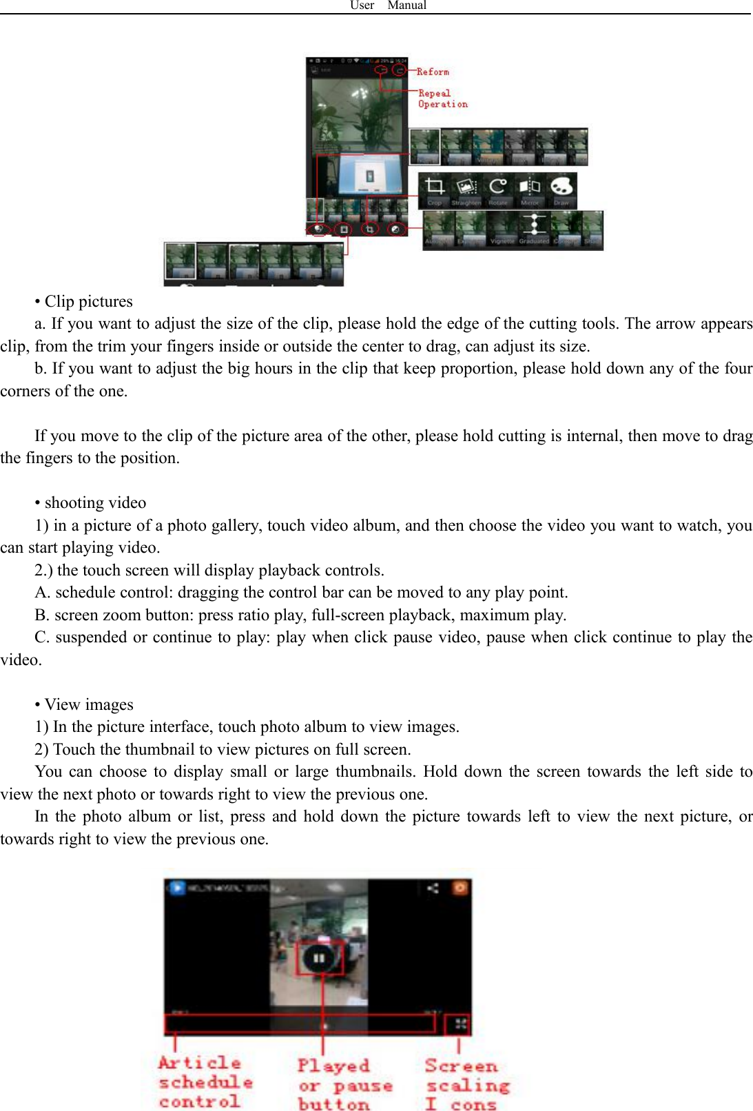 User Manual35• Clip picturesa. If you want to adjust the size of the clip, please hold the edge of the cutting tools. The arrow appearsclip, from the trim your fingers inside or outside the center to drag, can adjust its size.b. If you want to adjust the big hours in the clip that keep proportion, please hold down any of the fourcorners of the one.If you move to the clip of the picture area of the other, please hold cutting is internal, then move to dragthe fingers to the position.• shooting video1) in a picture of a photo gallery, touch video album, and then choose the video you want to watch, youcan start playing video.2.) the touch screen will display playback controls.A. schedule control: dragging the control bar can be moved to any play point.B. screen zoom button: press ratio play, full-screen playback, maximum play.C. suspended or continue to play: play when click pause video, pause when click continue to play thevideo.• View images1) In the picture interface, touch photo album to view images.2) Touch the thumbnail to view pictures on full screen.You can choose to display small or large thumbnails. Hold down the screen towards the left side toview the next photo or towards right to view the previous one.In the photo album or list, press and hold down the picture towards left to view the next picture, ortowards right to view the previous one.