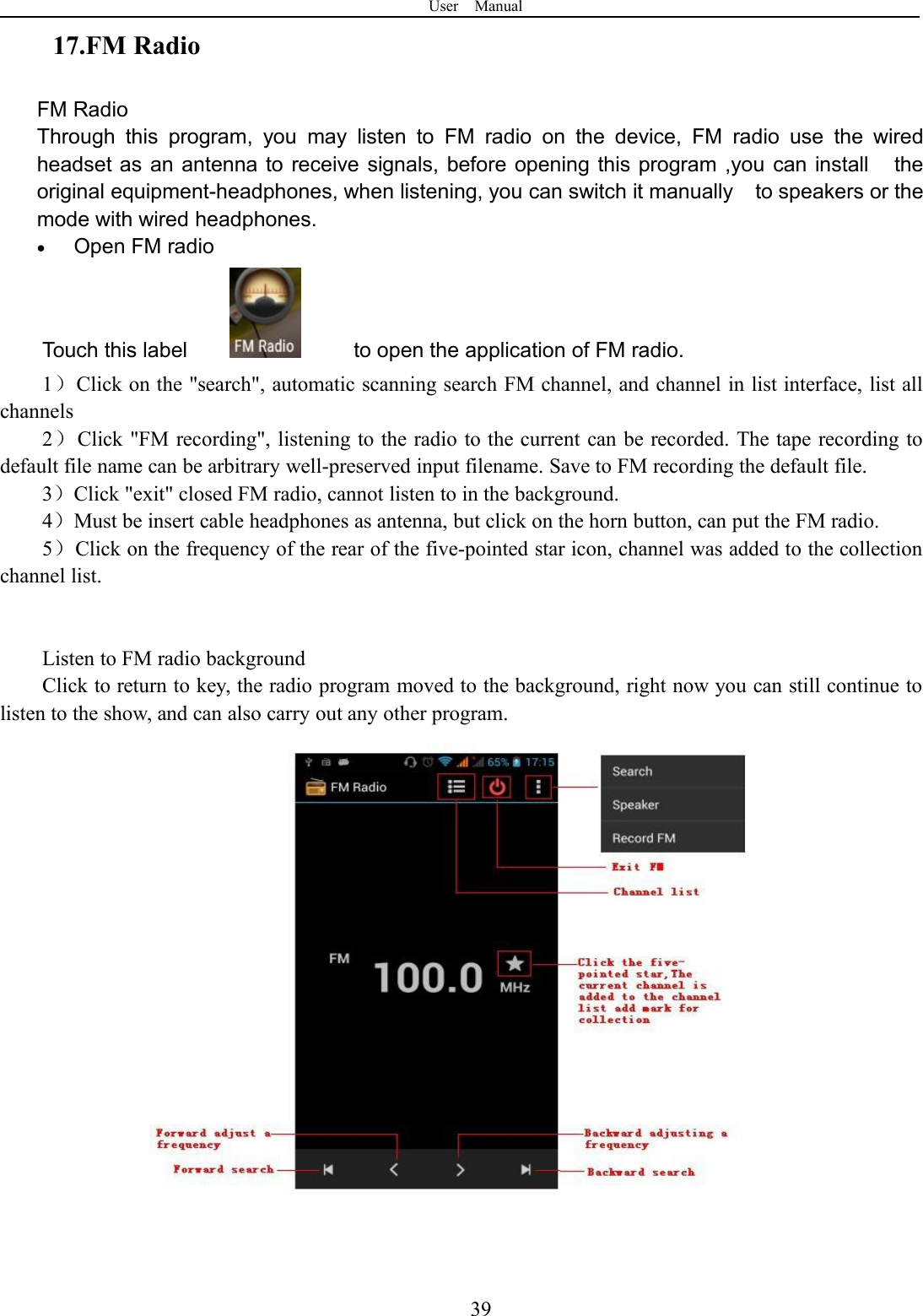 User Manual3917.FM RadioFM RadioThrough this program, you may listen to FM radio on the device, FM radio use the wiredheadset as an antenna to receive signals, before opening this program ,you can install theoriginal equipment-headphones, when listening, you can switch it manually to speakers or themode with wired headphones.Open FM radioTouch this label to open the application of FM radio.1）Click on the &quot;search&quot;, automatic scanning search FM channel, and channel in list interface, list allchannels2）Click &quot;FM recording&quot;, listening to the radio to the current can be recorded. The tape recording todefault file name can be arbitrary well-preserved input filename. Save to FM recording the default file.3）Click &quot;exit&quot; closed FM radio, cannot listen to in the background.4）Must be insert cable headphones as antenna, but click on the horn button, can put the FM radio.5）Click on the frequency of the rear of the five-pointed star icon, channel was added to the collectionchannel list.Listen to FM radio backgroundClick to return to key, the radio program moved to the background, right now you can still continue tolisten to the show, and can also carry out any other program.