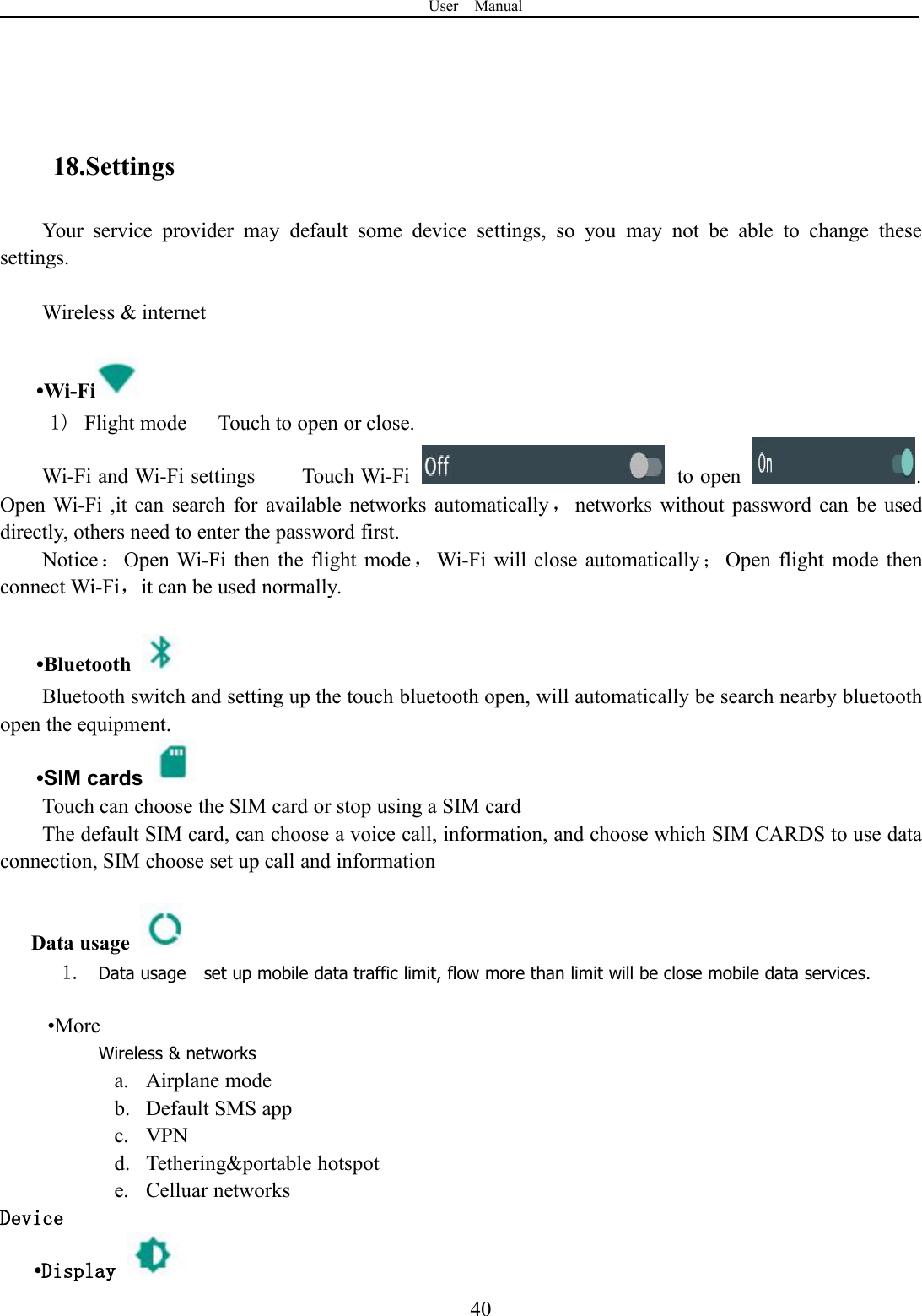 User Manual4018.SettingsYour service provider may default some device settings, so you may not be able to change thesesettings.Wireless &amp; internet•Wi-Fi1) Flight mode Touch to open or close.Wi-Fi and Wi-Fi settings Touch Wi-Fi to open .Open Wi-Fi ,it can search for available networks automatically，networks without password can be useddirectly, others need to enter the password first.Notice：Open Wi-Fi then the flight mode ，Wi-Fi will close automatically ；Open flight mode thenconnect Wi-Fi，it can be used normally.•BluetoothBluetooth switch and setting up the touch bluetooth open, will automatically be search nearby bluetoothopen the equipment.•SIM cardsTouch can choose the SIM card or stop using a SIM cardThe default SIM card, can choose a voice call, information, and choose which SIM CARDS to use dataconnection, SIM choose set up call and informationData usage1. Data usage set up mobile data traffic limit, flow more than limit will be close mobile data services.•MoreWireless &amp; networksa. Airplane modeb. Default SMS appc. VPNd. Tethering&amp;portable hotspote. Celluar networksDevice•Display