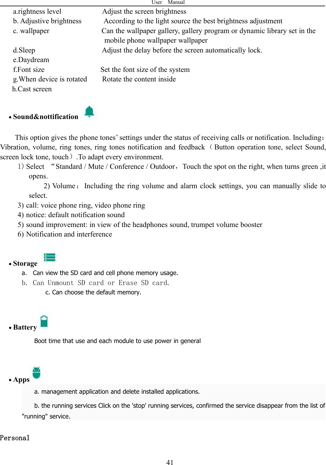 User Manual41a.rightness level Adjust the screen brightnessb. Adjustive brightness According to the light source the best brightness adjustmentc. wallpaper Can the wallpaper gallery, gallery program or dynamic library set in themobile phone wallpaper wallpaperd.Sleep Adjust the delay before the screen automatically lock.e.Daydreamf.Font size Set the font size of the systemg.When device is rotated Rotate the content insideh.Cast screenSound&amp;nottificationThis option gives the phone tones’ settings under the status of receiving calls or notification. Including：Vibration, volume, ring tones, ring tones notification and feedback （Button operation tone, select Sound,screen lock tone, touch）.To adapt every environment.1) Select “Standard / Mute / Conference / Outdoor，Touch the spot on the right, when turns green ,itopens.2) Volume：Including the ring volume and alarm clock settings, you can manually slide toselect.3) call: voice phone ring, video phone ring4) notice: default notification sound5) sound improvement: in view of the headphones sound, trumpet volume booster6) Notification and interferenceStoragea. Can view the SD card and cell phone memory usage.b. Can Unmount SD card or Erase SD card.c. Can choose the default memory.BatteryBoot time that use and each module to use power in generalAppsa. management application and delete installed applications.b. the running services Click on the &apos;stop&apos; running services, confirmed the service disappear from the list of&quot;running&quot; service.Personal