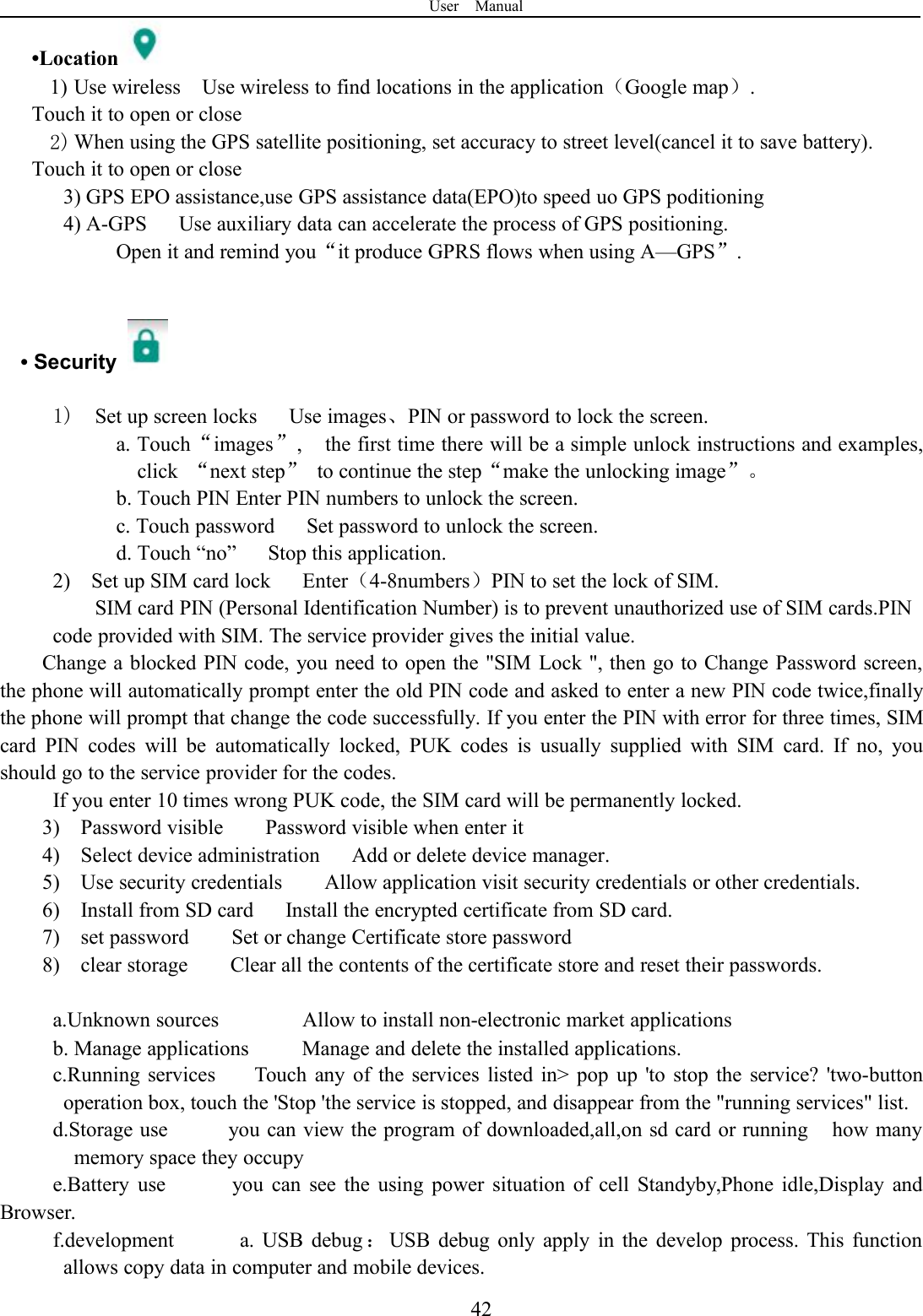 User Manual42•Location1) Use wireless Use wireless to find locations in the application（Google map）.Touch it to open or close2) When using the GPS satellite positioning, set accuracy to street level(cancel it to save battery).Touch it to open or close3) GPS EPO assistance,use GPS assistance data(EPO)to speed uo GPS poditioning4) A-GPS Use auxiliary data can accelerate the process of GPS positioning.Open it and remind you“it produce GPRS flows when using A—GPS”.•Security1) Set up screen locks Use images、PIN or password to lock the screen.a. Touch“images”, the first time there will be a simple unlock instructions and examples,click “next step”to continue the step“make the unlocking image”。b. Touch PIN Enter PIN numbers to unlock the screen.c. Touch password Set password to unlock the screen.d. Touch “no” Stop this application.2) Set up SIM card lock Enter（4-8numbers）PIN to set the lock of SIM.SIM card PIN (Personal Identification Number) is to prevent unauthorized use of SIM cards.PINcode provided with SIM. The service provider gives the initial value.Change a blocked PIN code, you need to open the &quot;SIM Lock &quot;, then go to Change Password screen,the phone will automatically prompt enter the old PIN code and asked to enter a new PIN code twice,finallythe phone will prompt that change the code successfully. If you enter the PIN with error for three times, SIMcard PIN codes will be automatically locked, PUK codes is usually supplied with SIM card. If no, youshould go to the service provider for the codes.If you enter 10 times wrong PUK code, the SIM card will be permanently locked.3) Password visible Password visible when enter it4) Select device administration Add or delete device manager.5) Use security credentials Allow application visit security credentials or other credentials.6) Install from SD card Install the encrypted certificate from SD card.7) set password Set or change Certificate store password8) clear storage Clear all the contents of the certificate store and reset their passwords.a.Unknown sources Allow to install non-electronic market applicationsb. Manage applications Manage and delete the installed applications.c.Running services Touch any of the services listed in&gt; pop up &apos;to stop the service? &apos;two-buttonoperation box, touch the &apos;Stop &apos;the service is stopped, and disappear from the &quot;running services&quot; list.d.Storage use you can view the program of downloaded,all,on sd card or running how manymemory space they occupye.Battery use you can see the using power situation of cell Standyby,Phone idle,Display andBrowser.f.development a. USB debug ：USB debug only apply in the develop process. This functionallows copy data in computer and mobile devices.