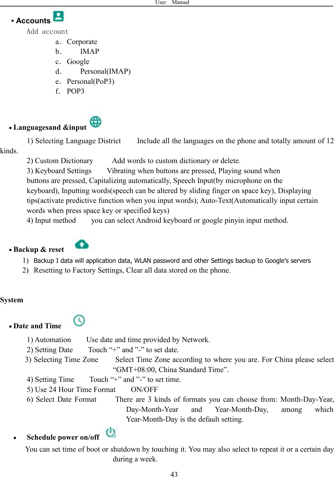 User Manual43•AccountsAdd accounta．Corporateb．IMAPc．Googled．Personal(IMAP)e．Personal(PoP3)f．POP3Languagesand &amp;input1) Selecting Language District Include all the languages on the phone and totally amount of 12kinds.2) Custom Dictionary Add words to custom dictionary or delete.3) Keyboard Settings Vibrating when buttons are pressed, Playing sound whenbuttons are pressed, Capitalizing automatically, Speech Input(by microphone on thekeyboard), Inputting words(speech can be altered by sliding finger on space key), Displayingtips(activate predictive function when you input words); Auto-Text(Automatically input certainwords when press space key or specified keys)4) Input method you can select Android keyboard or google pinyin input method.Backup &amp; reset1) Backup I data will application data, WLAN password and other Settings backup to Google&apos;s servers2) Resetting to Factory Settings, Clear all data stored on the phone.SystemDate and Time1) Automation Use date and time provided by Network.2) Setting Date Touch “+” and ”-” to set date.3) Selecting Time Zone Select Time Zone according to where you are. For China please select“GMT+08:00, China Standard Time”.4) Setting Time Touch “+” and ”-” to set time.5) Use 24 Hour Time Format ON/OFF6) Select Date Format There are 3 kinds of formats you can choose from: Month-Day-Year,Day-Month-Year and Year-Month-Day, among whichYear-Month-Day is the default setting.Schedule power on/offYou can set time of boot or shutdown by touching it. You may also select to repeat it or a certain dayduring a week.