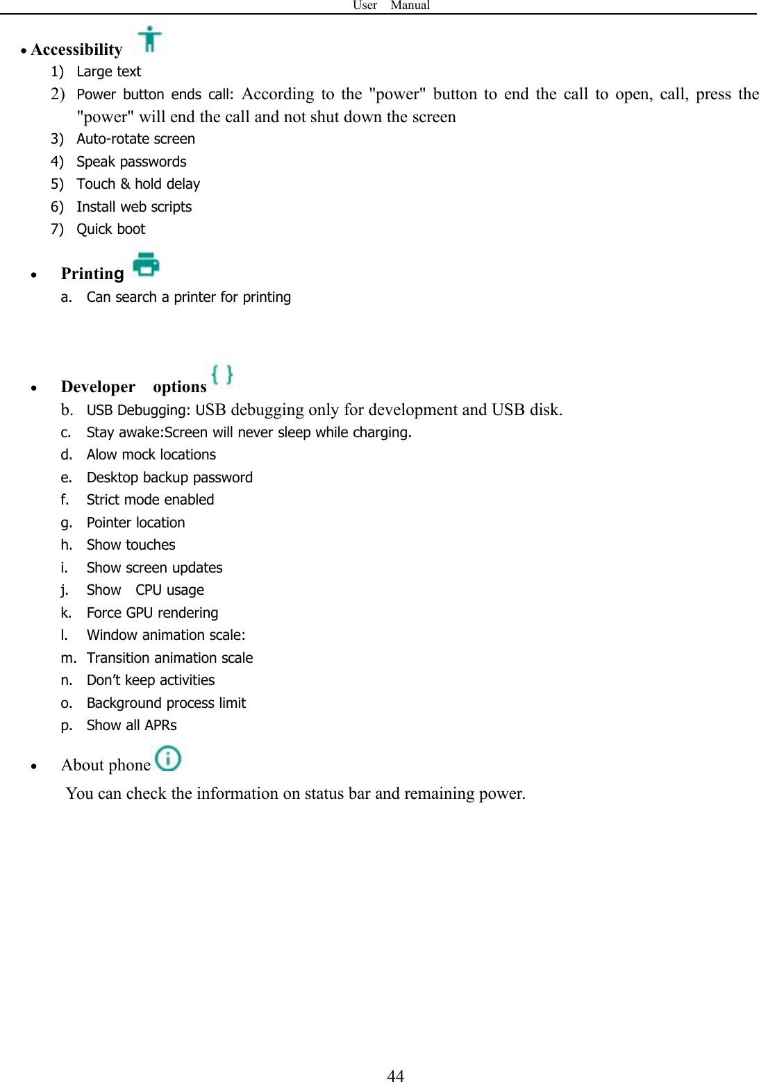 User Manual44Accessibility1) Large text2) Power button ends call: According to the &quot;power&quot; button to end the call to open, call, press the&quot;power&quot; will end the call and not shut down the screen3) Auto-rotate screen4) Speak passwords5) Touch &amp; hold delay6) Install web scripts7) Quick bootPrintinga. Can search a printer for printingDeveloper optionsb. USB Debugging: USB debugging only for development and USB disk.c. Stay awake:Screen will never sleep while charging.d. Alow mock locationse. Desktop backup passwordf. Strict mode enabledg. Pointer locationh. Show touchesi. Show screen updatesj. Show CPU usagek. Force GPU renderingl. Window animation scale:m. Transition animation scalen. Don’t keep activitieso. Background process limitp. Show all APRsAbout phoneYou can check the information on status bar and remaining power.