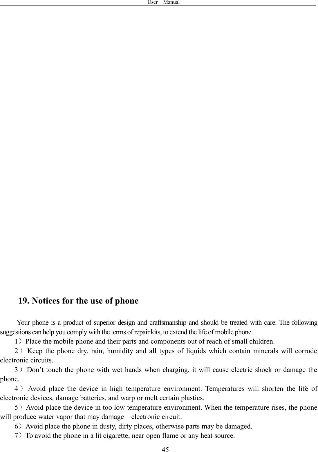 User Manual4519. Notices for the use of phoneYour phone is a product of superior design and craftsmanship and should be treated with care. The followingsuggestions can help you comply with the terms of repair kits, to extend the life of mobile phone.1）Place the mobile phone and their parts and components out of reach of small children.2）Keep the phone dry, rain, humidity and all types of liquids which contain minerals will corrodeelectronic circuits.3）Don’t touch the phone with wet hands when charging, it will cause electric shock or damage thephone.4）Avoid place the device in high temperature environment. Temperatures will shorten the life ofelectronic devices, damage batteries, and warp or melt certain plastics.5）Avoid place the device in too low temperature environment. When the temperature rises, the phonewill produce water vapor that may damage electronic circuit.6）Avoid place the phone in dusty, dirty places, otherwise parts may be damaged.7）To avoid the phone in a lit cigarette, near open flame or any heat source.