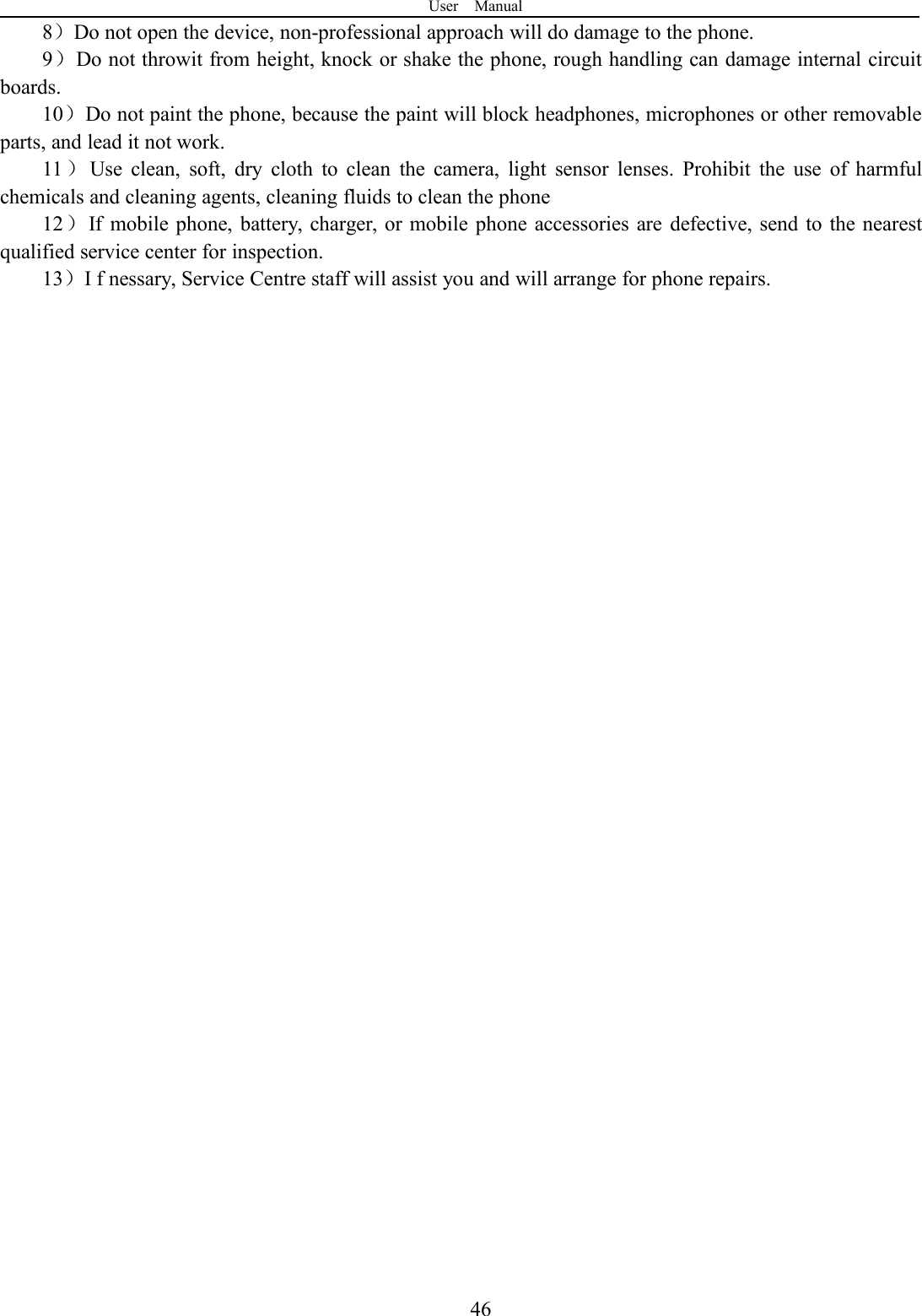User Manual468）Do not open the device, non-professional approach will do damage to the phone.9）Do not throwit from height, knock or shake the phone, rough handling can damage internal circuitboards.10）Do not paint the phone, because the paint will block headphones, microphones or other removableparts, and lead it not work.11 ）Use clean, soft, dry cloth to clean the camera, light sensor lenses. Prohibit the use of harmfulchemicals and cleaning agents, cleaning fluids to clean the phone12）If mobile phone, battery, charger, or mobile phone accessories are defective, send to the nearestqualified service center for inspection.13）I f nessary, Service Centre staff will assist you and will arrange for phone repairs.
