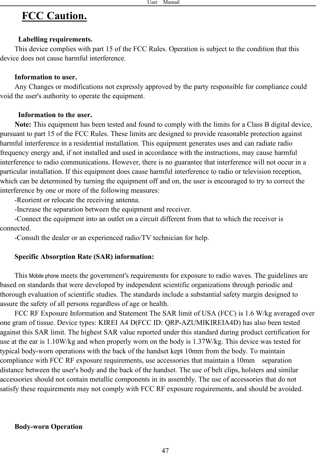 User Manual47FCC Caution.Labelling requirements.This device complies with part 15 of the FCC Rules. Operation is subject to the condition that thisdevice does not cause harmful interference.Information to user.Any Changes or modifications not expressly approved by the party responsible for compliance couldvoid the user&apos;s authority to operate the equipment.Information to the user.Note: This equipment has been tested and found to comply with the limits for a Class B digital device,pursuant to part 15 of the FCC Rules. These limits are designed to provide reasonable protection againstharmful interference in a residential installation. This equipment generates uses and can radiate radiofrequency energy and, if not installed and used in accordance with the instructions, may cause harmfulinterference to radio communications. However, there is no guarantee that interference will not occur in aparticular installation. If this equipment does cause harmful interference to radio or television reception,which can be determined by turning the equipment off and on, the user is encouraged to try to correct theinterference by one or more of the following measures:-Reorient or relocate the receiving antenna.-Increase the separation between the equipment and receiver.-Connect the equipment into an outlet on a circuit different from that to which the receiver isconnected.-Consult the dealer or an experienced radio/TV technician for help.Specific Absorption Rate (SAR) information:This Mobile phone meets the government&apos;s requirements for exposure to radio waves. The guidelines arebased on standards that were developed by independent scientific organizations through periodic andthorough evaluation of scientific studies. The standards include a substantial safety margin designed toassure the safety of all persons regardless of age or health.FCC RF Exposure Information and Statement The SAR limit of USA (FCC) is 1.6 W/kg averaged overone gram of tissue. Device types: KIREI A4 D(FCC ID: QRP-AZUMIKIREIA4D) has also been testedagainst this SAR limit. The highest SAR value reported under this standard during product certification foruse at the ear is 1.10W/kg and when properly worn on the body is 1.37W/kg. This device was tested fortypical body-worn operations with the back of the handset kept 10mm from the body. To maintaincompliance with FCC RF exposure requirements, use accessories that maintain a 10mm separationdistance between the user&apos;s body and the back of the handset. The use of belt clips, holsters and similaraccessories should not contain metallic components in its assembly. The use of accessories that do notsatisfy these requirements may not comply with FCC RF exposure requirements, and should be avoided.Body-worn Operation