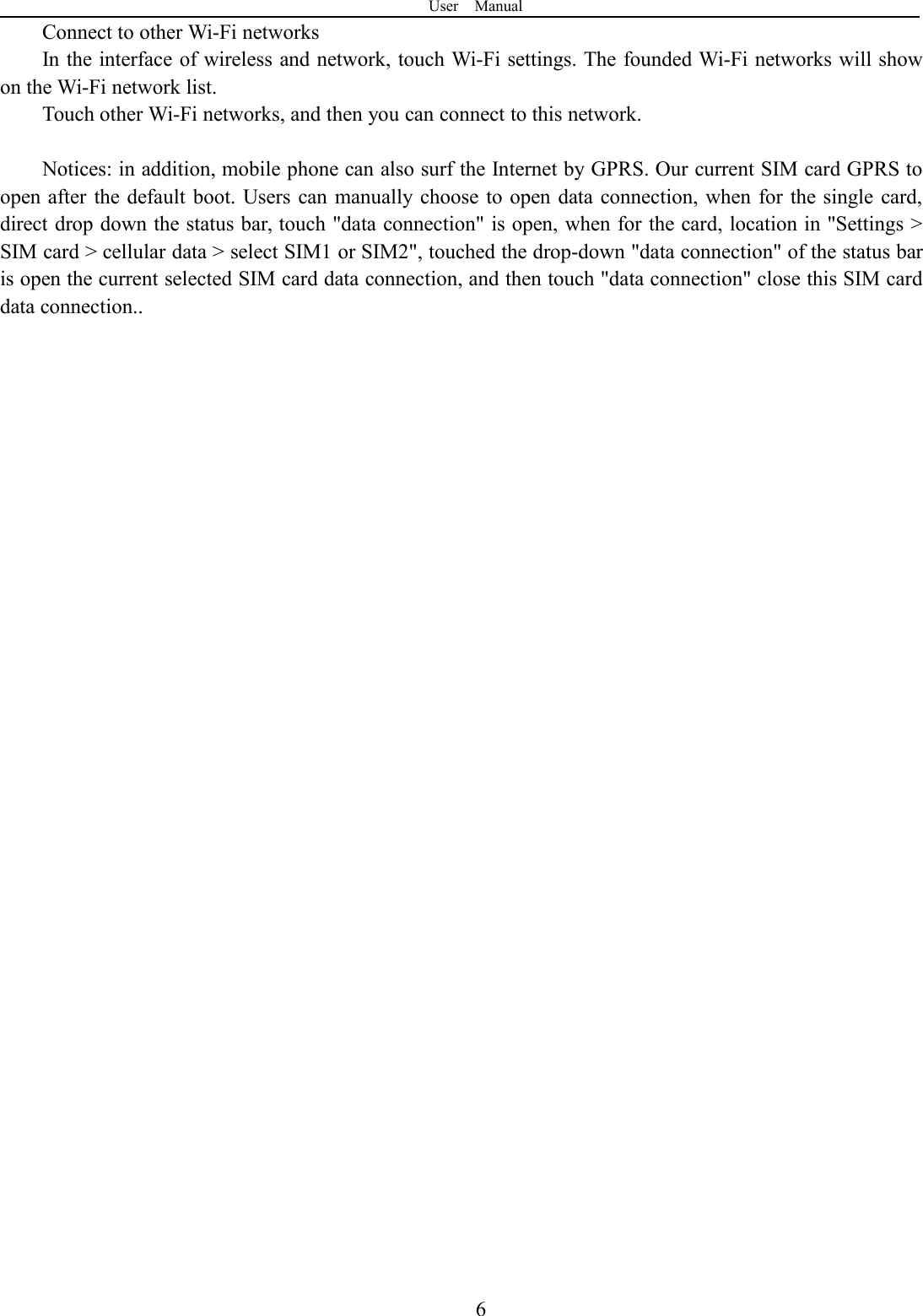 User Manual6Connect to other Wi-Fi networksIn the interface of wireless and network, touch Wi-Fi settings. The founded Wi-Fi networks will showon the Wi-Fi network list.Touch other Wi-Fi networks, and then you can connect to this network.Notices: in addition, mobile phone can also surf the Internet by GPRS. Our current SIM card GPRS toopen after the default boot. Users can manually choose to open data connection, when for the single card,direct drop down the status bar, touch &quot;data connection&quot; is open, when for the card, location in &quot;Settings &gt;SIM card &gt; cellular data &gt; select SIM1 or SIM2&quot;, touched the drop-down &quot;data connection&quot; of the status baris open the current selected SIM card data connection, and then touch &quot;data connection&quot; close this SIM carddata connection..