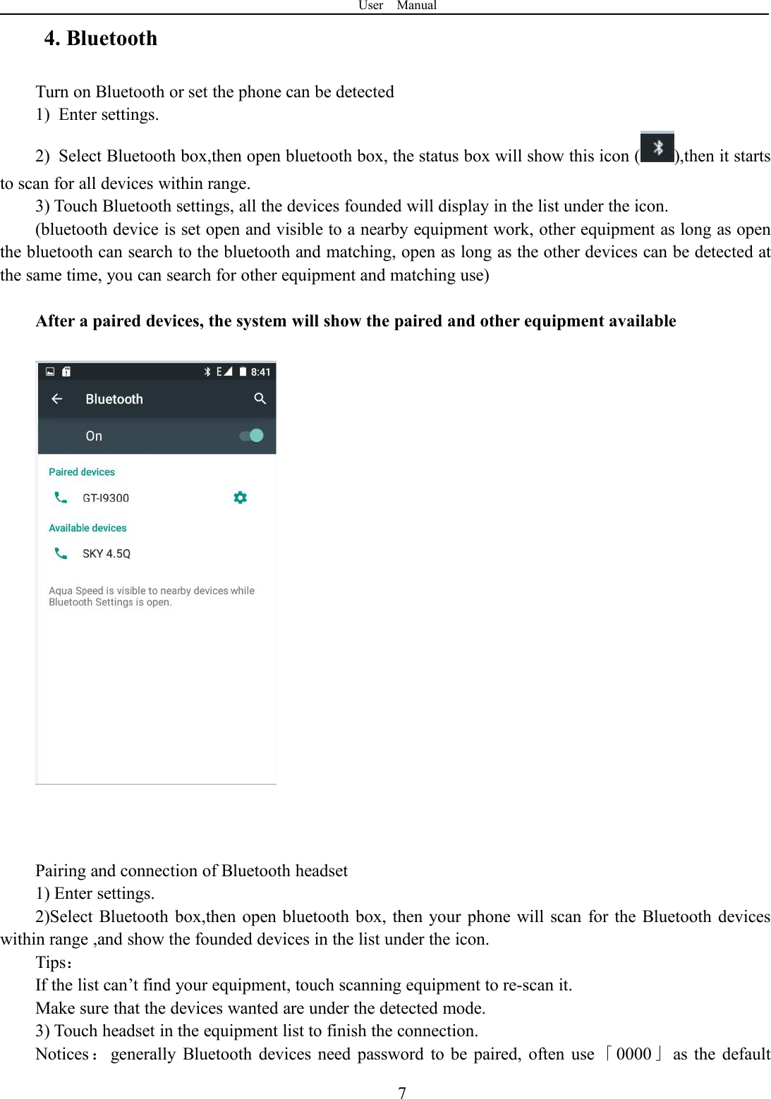 User Manual74. BluetoothTurn on Bluetooth or set the phone can be detected1) Enter settings.2) Select Bluetooth box,then open bluetooth box, the status box will show this icon ( ),then it startsto scan for all devices within range.3) Touch Bluetooth settings, all the devices founded will display in the list under the icon.(bluetooth device is set open and visible to a nearby equipment work, other equipment as long as openthe bluetooth can search to the bluetooth and matching, open as long as the other devices can be detected atthe same time, you can search for other equipment and matching use)After a paired devices, the system will show the paired and other equipment availablePairing and connection of Bluetooth headset1) Enter settings.2)Select Bluetooth box,then open bluetooth box, then your phone will scan for the Bluetooth deviceswithin range ,and show the founded devices in the list under the icon.Tips：If the list can’t find your equipment, touch scanning equipment to re-scan it.Make sure that the devices wanted are under the detected mode.3) Touch headset in the equipment list to finish the connection.Notices ：generally Bluetooth devices need password to be paired, often use 「0000」as the default