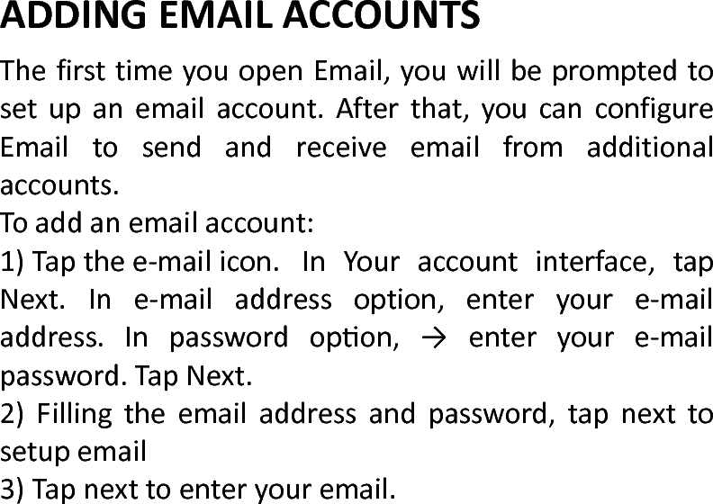  ADDINGEMAILACCOUNTS ThefirsttimeyouopenEmail,youwillbepromptedtosetupanemailaccount.Afterthat,youcanconfigureEmailtosendandreceiveemailfromadditionalaccounts.Toaddanemailaccount:1)Tapthee‐mailicon.InYouraccountinterface,tapNext.Ine‐mailaddressoption,enteryoure‐mailaddress.Inpasswordopon,→enteryoure‐mailpassword.TapNext.2)Fillingtheemailaddressandpassword,tapnexttosetupemail3)Tapnexttoenteryouremail.