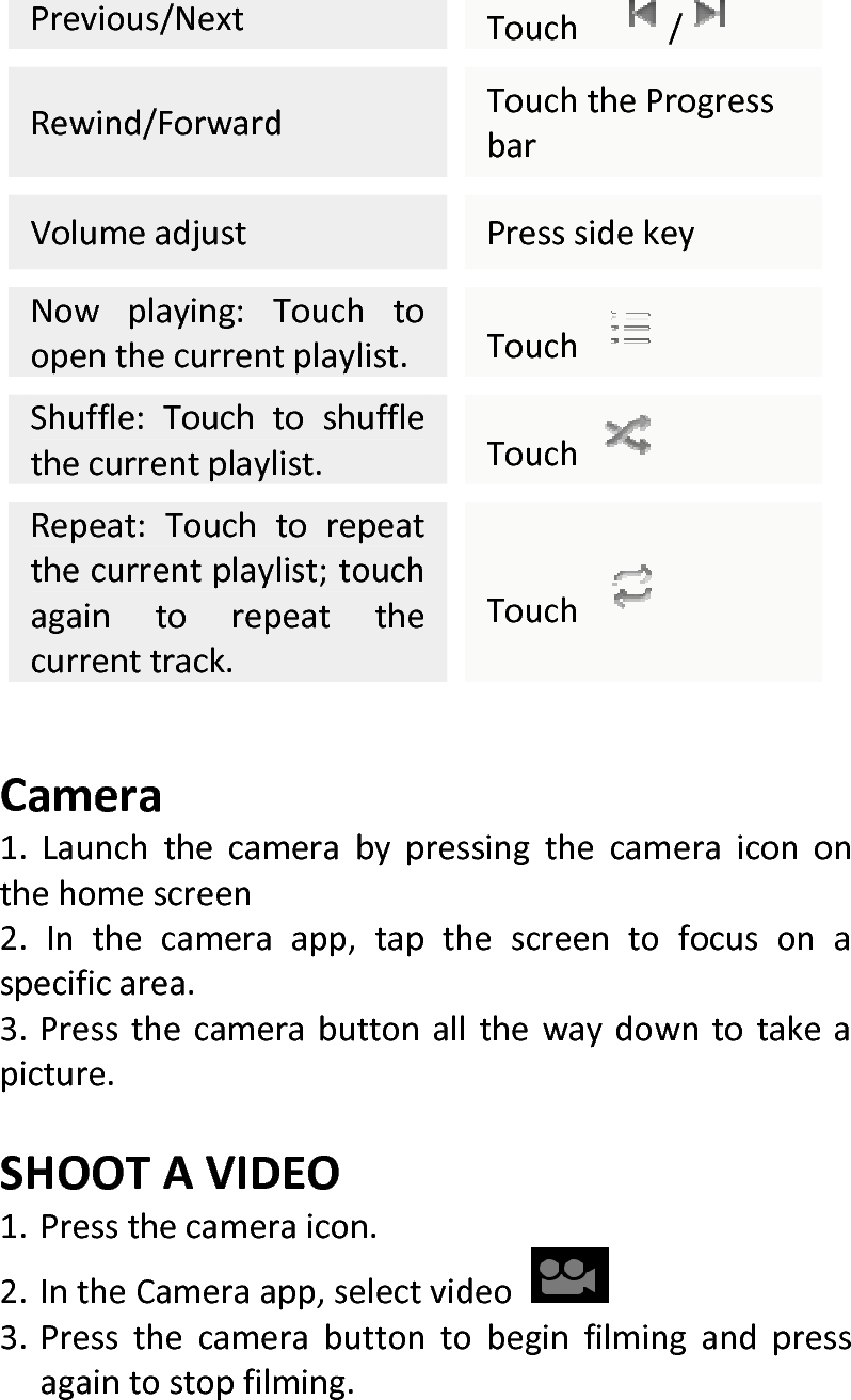  Previous/NextTouch /Rewind/ForwardTouchtheProgressbarVolumeadjustPresssidekeyNowplaying:Touchtoopenthecurrentplaylist.Touch Shuffle:Touchtoshufflethecurrentplaylist.Touch Repeat:Touchtorepeatthecurrentplaylist;touchagaintorepeatthecurrenttrack.Touch Camera1.Launchthecamerabypressingthecameraicononthehomescreen2.Inthecameraapp,tapthescreentofocusonaspecificarea.3.Pressthecamerabuttonallthewaydowntotakeapicture.SHOOTAVIDEO1. Pressthecameraicon.2. IntheCameraapp,selectvideo3. Pressthecamerabuttontobeginfilmingandpressagaintostopfilming.