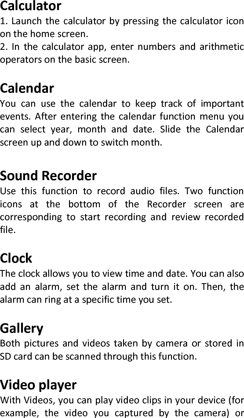  Calculator1.Launchthecalculatorbypressingthecalculatoricononthehomescreen.2.Inthecalculatorapp,enternumbersandarithmeticoperatorsonthebasicscreen.CalendarYoucanusethecalendartokeeptrackofimportantevents.Afterenteringthecalendarfunctionmenuyoucanselectyear,monthanddate.SlidetheCalendarscreenupanddowntoswitchmonth.SoundRecorderUsethisfunctiontorecordaudiofiles.TwofunctioniconsatthebottomoftheRecorderscreenarecorrespondingtostartrecordingandreviewrecordedfile.ClockTheclockallowsyoutoviewtimeanddate.Youcanalsoaddanalarm,setthealarmandturniton.Then,thealarmcanringataspecifictimeyouset.GalleryBothpicturesandvideostakenbycameraorstoredinSDcardcanbescannedthroughthisfunction.VideoplayerWithVideos,youcanplayvideoclipsinyourdevice(forexample,thevideoyoucapturedbythecamera)or
