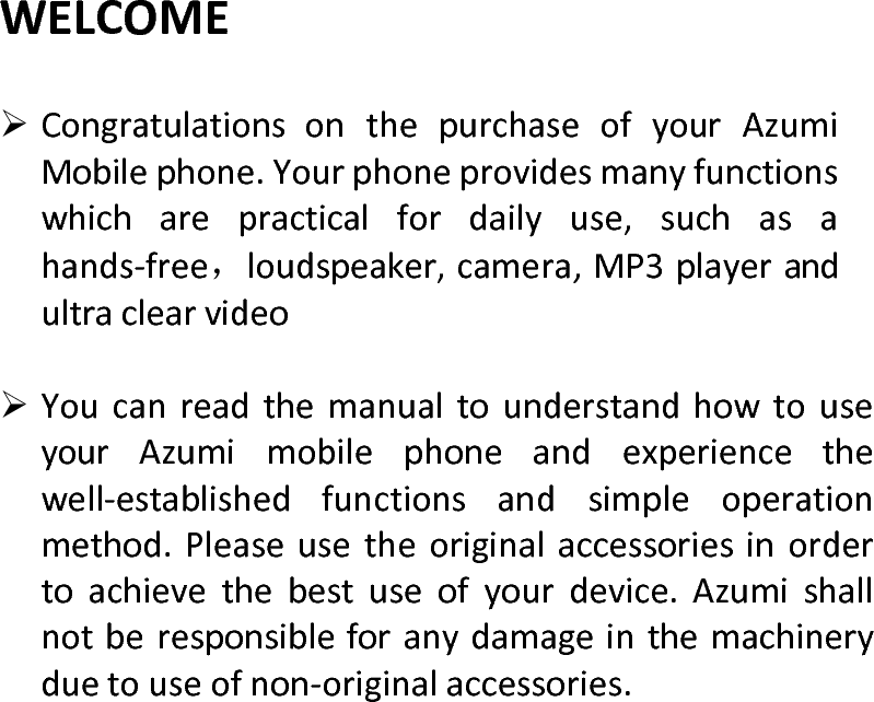  WELCOME CongratulationsonthepurchaseofyourAzumiMobilephone.Yourphoneprovidesmanyfunctionswhicharepracticalfordailyuse,suchasahands‐free，loudspeaker,camera,MP3playerandultraclearvideo YoucanreadthemanualtounderstandhowtouseyourAzumimobilephoneandexperiencethewell‐establishedfunctionsandsimpleoperationmethod.Pleaseusetheoriginalaccessoriesinordertoachievethebestuseofyourdevice.Azumishallnotberesponsibleforanydamageinthemachineryduetouseofnon‐originalaccessories.