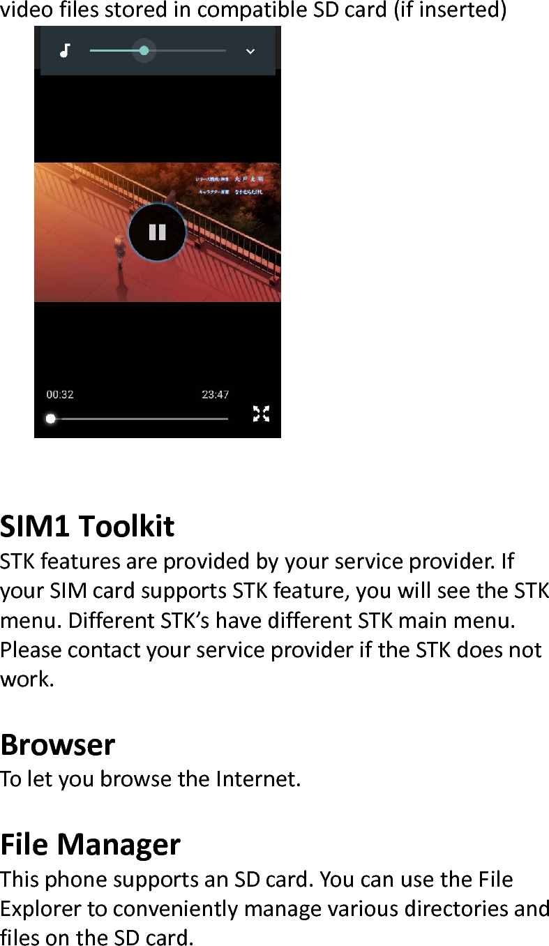  videofilesstoredincompatibleSDcard(ifinserted)SIM1ToolkitSTKfeaturesareprovidedbyyourserviceprovider.IfyourSIMcardsupportsSTKfeature,youwillseetheSTKmenu.DifferentSTK’shavedifferentSTKmainmenu.PleasecontactyourserviceprovideriftheSTKdoesnotwork.BrowserToletyoubrowsetheInternet.FileManagerThisphonesupportsanSDcard.YoucanusetheFileExplorertoconvenientlymanagevariousdirectoriesandfilesontheSDcard.