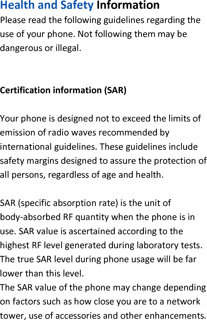  HealthandSafetyInformationPleasereadthefollowingguidelinesregardingtheuseofyourphone.Notfollowingthemmaybedangerousorillegal.Certificationinformation(SAR)Yourphoneisdesignednottoexceedthelimitsofemissionofradiowavesrecommendedbyinternationalguidelines.Theseguidelinesincludesafetymarginsdesignedtoassuretheprotectionofallpersons,regardlessofageandhealth.SAR(specificabsorptionrate)istheunitofbody‐absorbedRFquantitywhenthephoneisinuse.SARvalueisascertainedaccordingtothehighestRFlevelgeneratedduringlaboratorytests.ThetrueSARlevelduringphoneusagewillbefarlowerthanthislevel.TheSARvalueofthephonemaychangedependingonfactorssuchashowcloseyouaretoanetworktower,useofaccessoriesandotherenhancements.