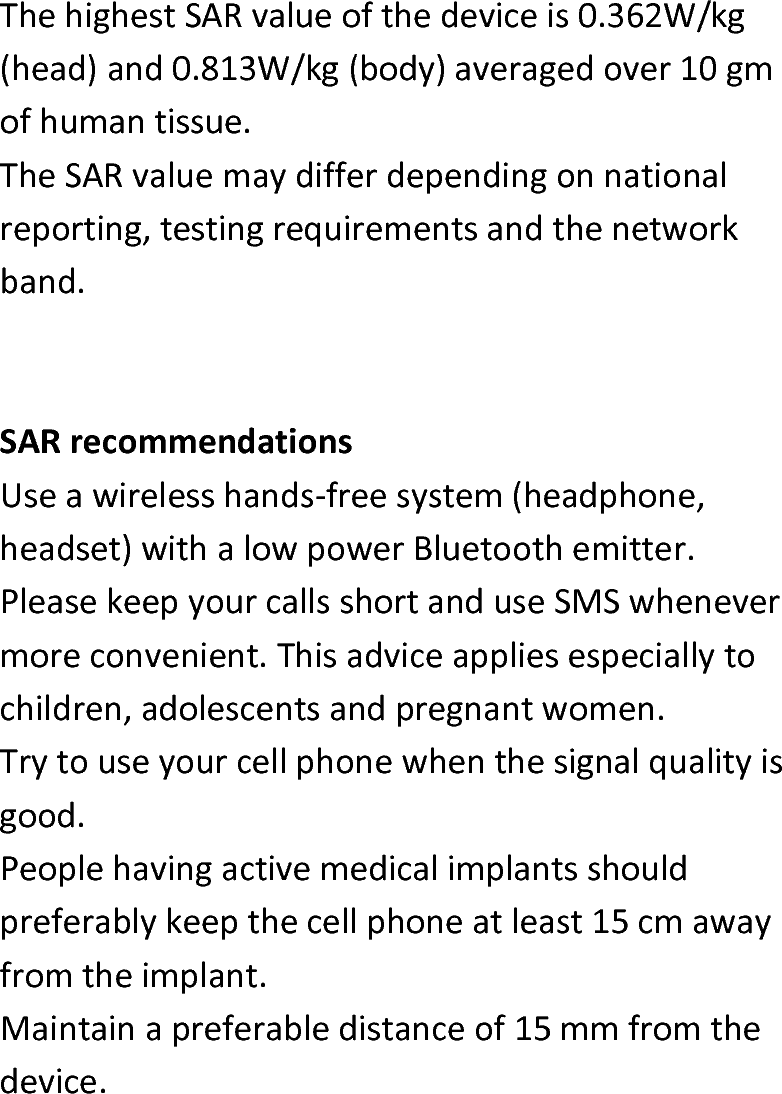  ThehighestSARvalueofthedeviceis0.362W/kg(head)and0.813W/kg(body)averagedover10gmofhumantissue.TheSARvaluemaydifferdependingonnationalreporting,testingrequirementsandthenetworkband.SARrecommendationsUseawirelesshands‐freesystem(headphone,headset)withalowpowerBluetoothemitter.PleasekeepyourcallsshortanduseSMSwhenevermoreconvenient.Thisadviceappliesespeciallytochildren,adolescentsandpregnantwomen.Trytouseyourcellphonewhenthesignalqualityisgood.Peoplehavingactivemedicalimplantsshouldpreferablykeepthecellphoneatleast15cmawayfromtheimplant.Maintainapreferabledistanceof15mmfromthedevice.