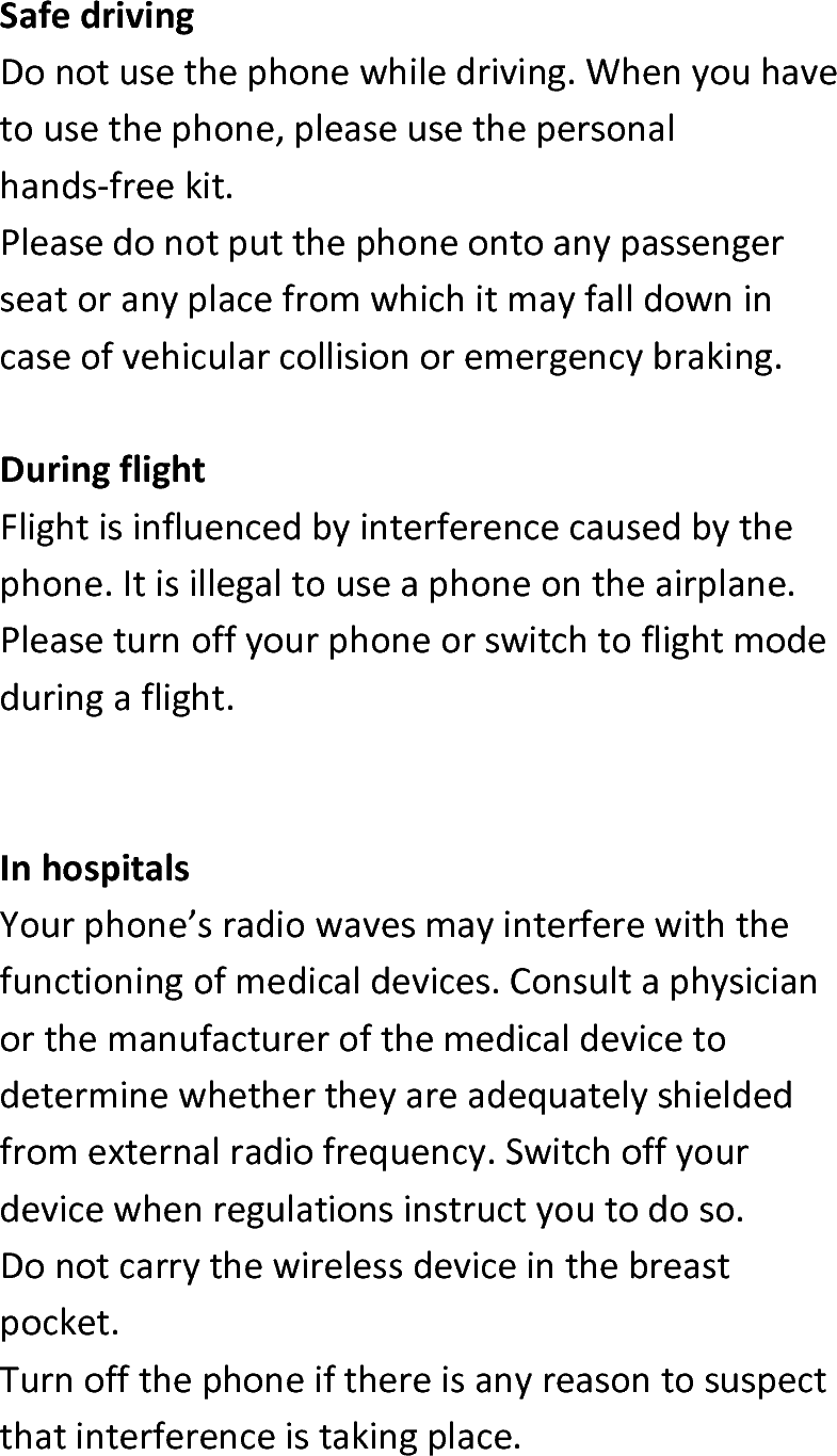  SafedrivingDonotusethephonewhiledriving.Whenyouhavetousethephone,pleaseusethepersonalhands‐freekit.Pleasedonotputthephoneontoanypassengerseatoranyplacefromwhichitmayfalldownincaseofvehicularcollisionoremergencybraking.DuringflightFlightisinfluencedbyinterferencecausedbythephone.Itisillegaltouseaphoneontheairplane.Pleaseturnoffyourphoneorswitchtoflightmodeduringaflight.InhospitalsYourphone’sradiowavesmayinterferewiththefunctioningofmedicaldevices.Consultaphysicianorthemanufacturerofthemedicaldevicetodeterminewhethertheyareadequatelyshieldedfromexternalradiofrequency.Switchoffyourdevicewhenregulationsinstructyoutodoso.Donotcarrythewirelessdeviceinthebreastpocket.Turnoffthephoneifthereisanyreasontosuspectthatinterferenceistakingplace.