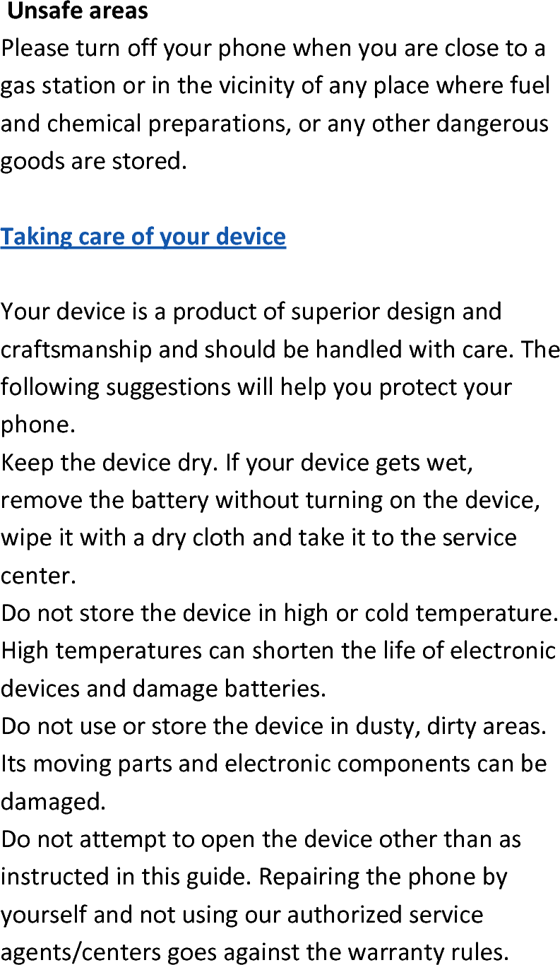  UnsafeareasPleaseturnoffyourphonewhenyouareclosetoagasstationorinthevicinityofanyplacewherefuelandchemicalpreparations,oranyotherdangerousgoodsarestored.TakingcareofyourdeviceYourdeviceisaproductofsuperiordesignandcraftsmanshipandshouldbehandledwithcare.Thefollowingsuggestionswillhelpyouprotectyourphone.Keepthedevicedry.Ifyourdevicegetswet,removethebatterywithoutturningonthedevice,wipeitwithadryclothandtakeittotheservicecenter.Donotstorethedeviceinhighorcoldtemperature.Hightemperaturescanshortenthelifeofelectronicdevicesanddamagebatteries.Donotuseorstorethedeviceindusty,dirtyareas.Itsmovingpartsandelectroniccomponentscanbedamaged.Donotattempttoopenthedeviceotherthanasinstructedinthisguide.Repairingthephonebyyourselfandnotusingourauthorizedserviceagents/centersgoesagainstthewarrantyrules.