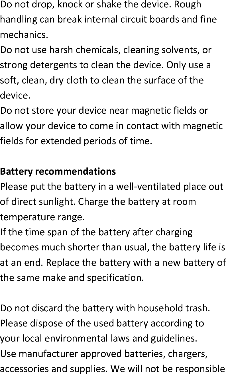 Donotdrop,knockorshakethedevice.Roughhandlingcanbreakinternalcircuitboardsandfinemechanics.Donotuseharshchemicals,cleaningsolvents,orstrongdetergentstocleanthedevice.Onlyuseasoft,clean,dryclothtocleanthesurfaceofthedevice.Donotstoreyourdevicenearmagneticfieldsorallowyourdevicetocomeincontactwithmagneticfieldsforextendedperiodsoftime.BatteryrecommendationsPleaseputthebatteryinawell‐ventilatedplaceoutofdirectsunlight.Chargethebatteryatroomtemperaturerange.Ifthetimespanofthebatteryafterchargingbecomesmuchshorterthanusual,thebatterylifeisatanend.Replacethebatterywithanewbatteryofthesamemakeandspecification.Donotdiscardthebatterywithhouseholdtrash.Pleasedisposeoftheusedbatteryaccordingtoyourlocalenvironmentallawsandguidelines.Usemanufacturerapprovedbatteries,chargers,accessoriesandsupplies.Wewillnotberesponsible