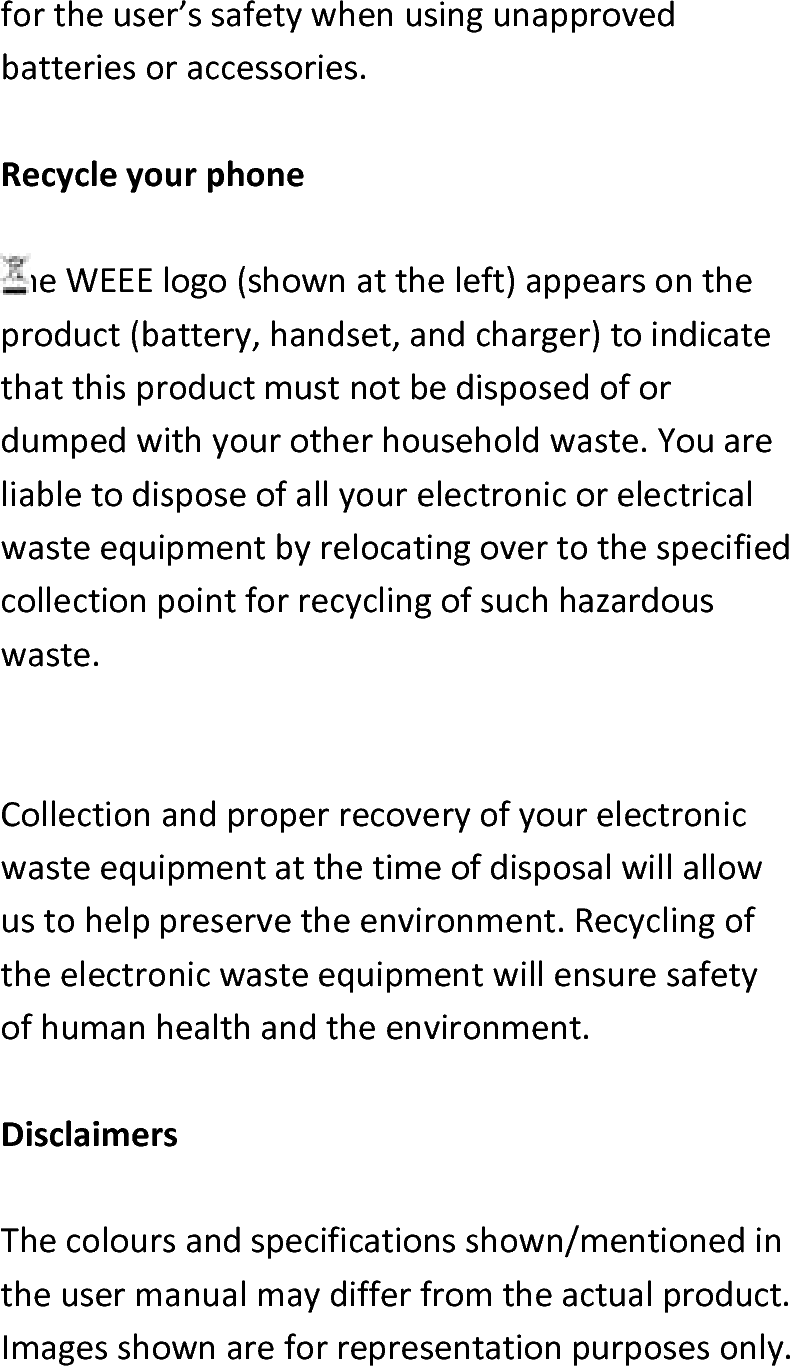  fortheuser’ssafetywhenusingunapprovedbatteriesoraccessories.RecycleyourphoneTheWEEElogo(shownattheleft)appearsontheproduct(battery,handset,andcharger)toindicatethatthisproductmustnotbedisposedofordumpedwithyourotherhouseholdwaste.Youareliabletodisposeofallyourelectronicorelectricalwasteequipmentbyrelocatingovertothespecifiedcollectionpointforrecyclingofsuchhazardouswaste.Collectionandproperrecoveryofyourelectronicwasteequipmentatthetimeofdisposalwillallowustohelppreservetheenvironment.Recyclingoftheelectronicwasteequipmentwillensuresafetyofhumanhealthandtheenvironment.DisclaimersThecoloursandspecificationsshown/mentionedintheusermanualmaydifferfromtheactualproduct.Imagesshownareforrepresentationpurposesonly.