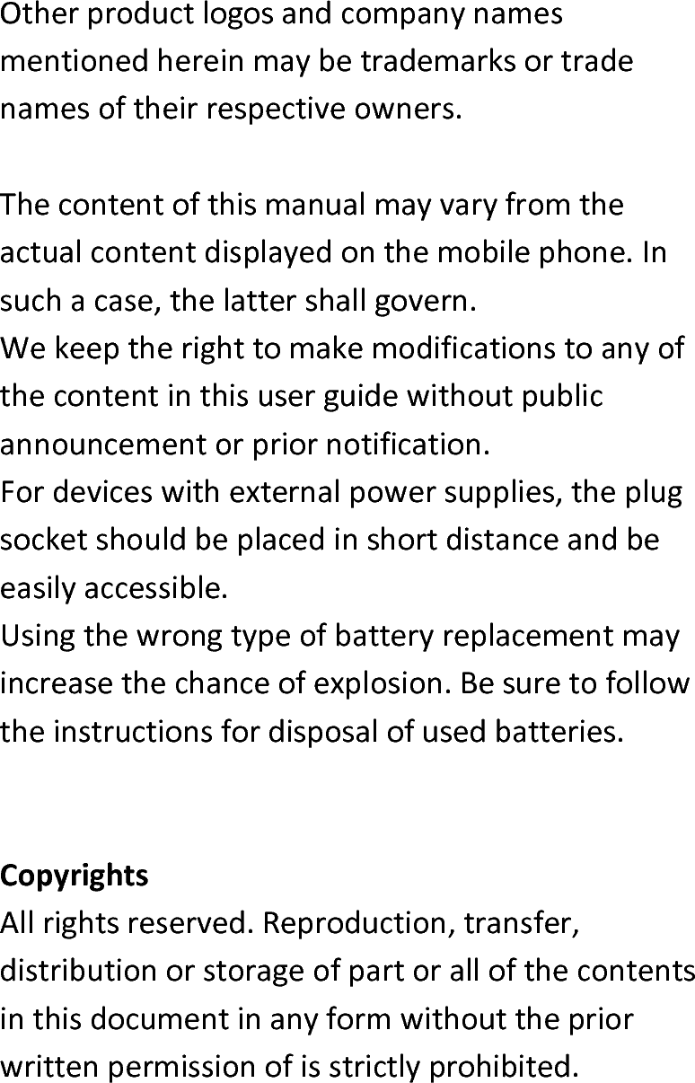  Otherproductlogosandcompanynamesmentionedhereinmaybetrademarksortradenamesoftheirrespectiveowners.Thecontentofthismanualmayvaryfromtheactualcontentdisplayedonthemobilephone.Insuchacase,thelattershallgovern.Wekeeptherighttomakemodificationstoanyofthecontentinthisuserguidewithoutpublicannouncementorpriornotification.Fordeviceswithexternalpowersupplies,theplugsocketshouldbeplacedinshortdistanceandbeeasilyaccessible.Usingthewrongtypeofbatteryreplacementmayincreasethechanceofexplosion.Besuretofollowtheinstructionsfordisposalofusedbatteries.CopyrightsAllrightsreserved.Reproduction,transfer,distributionorstorageofpartorallofthecontentsinthisdocumentinanyformwithoutthepriorwrittenpermissionofisstrictlyprohibited.