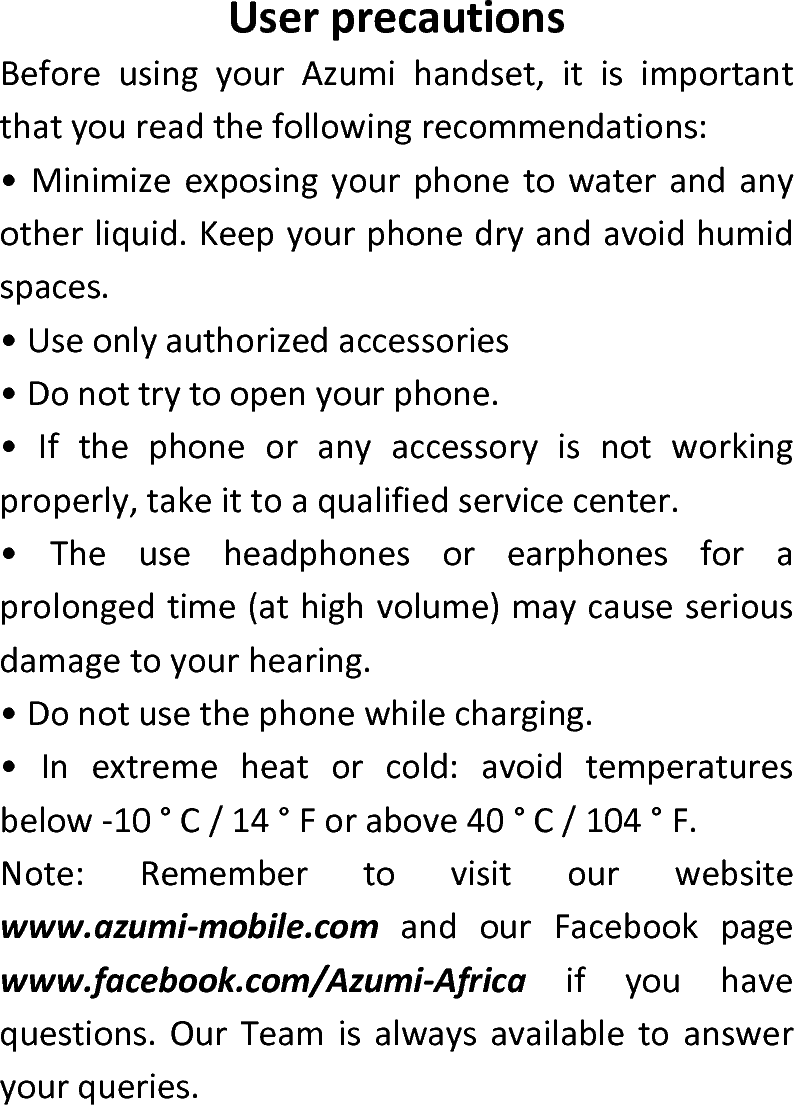  UserprecautionsBeforeusingyourAzumihandset,itisimportantthatyoureadthefollowingrecommendations:•Minimizeexposingyourphonetowaterandanyotherliquid.Keepyourphonedryandavoidhumidspaces.•Useonlyauthorizedaccessories•Donottrytoopenyourphone.•Ifthephoneoranyaccessoryisnotworkingproperly,takeittoaqualifiedservicecenter.•Theuseheadphonesorearphonesforaprolongedtime(athighvolume)maycauseseriousdamagetoyourhearing.•Donotusethephonewhilecharging.•Inextremeheatorcold:avoidtemperaturesbelow‐10°C/14°Forabove40°C/104°F.Note:Remembertovisitourwebsitewww.azumi‐mobile.comandourFacebookpagewww.facebook.com/Azumi‐Africaifyouhavequestions.OurTeamisalwaysavailabletoansweryourqueries.