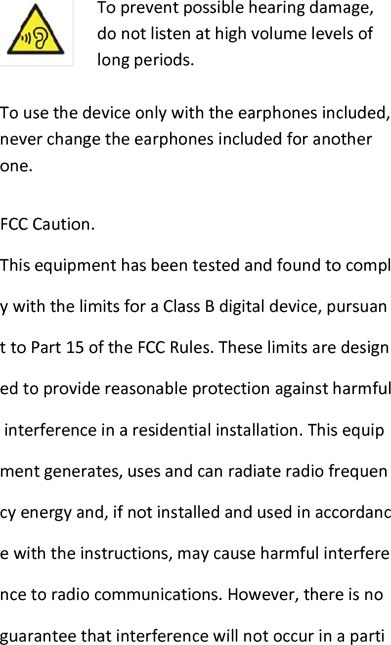  Topreventpossiblehearingdamage,donotlistenathighvolumelevelsoflongperiods.Tousethedeviceonlywiththeearphonesincluded,neverchangetheearphonesincludedforanotherone.FCCCaution.ThisequipmenthasbeentestedandfoundtocomplywiththelimitsforaClassBdigitaldevice,pursuanttoPart15oftheFCCRules.Theselimitsaredesignedtoprovidereasonableprotectionagainstharmfulinterferenceinaresidentialinstallation.Thisequipmentgenerates,usesandcanradiateradiofrequencyenergyand,ifnotinstalledandusedinaccordancewiththeinstructions,maycauseharmfulinterferencetoradiocommunications.However,thereisnoguaranteethatinterferencewillnotoccurinaparti