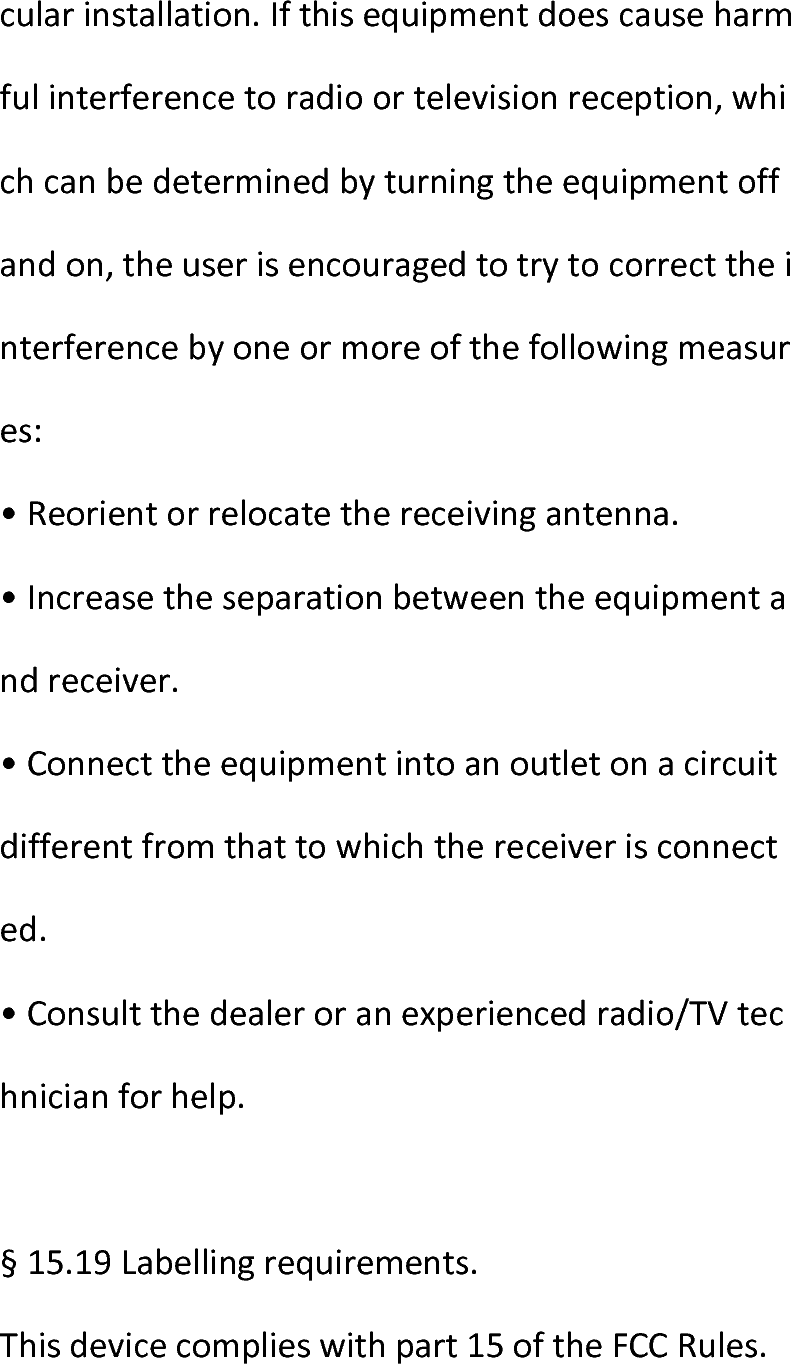  cularinstallation.Ifthisequipmentdoescauseharmfulinterferencetoradioortelevisionreception,whichcanbedeterminedbyturningtheequipmentoffandon,theuserisencouragedtotrytocorrecttheinterferencebyoneormoreofthefollowingmeasures:•Reorientorrelocatethereceivingantenna.•Increasetheseparationbetweentheequipmentandreceiver.•Connecttheequipmentintoanoutletonacircuitdifferentfromthattowhichthereceiverisconnected.•Consultthedealeroranexperiencedradio/TVtechnicianforhelp.§15.19Labellingrequirements.Thisdevicecomplieswithpart15oftheFCCRules.