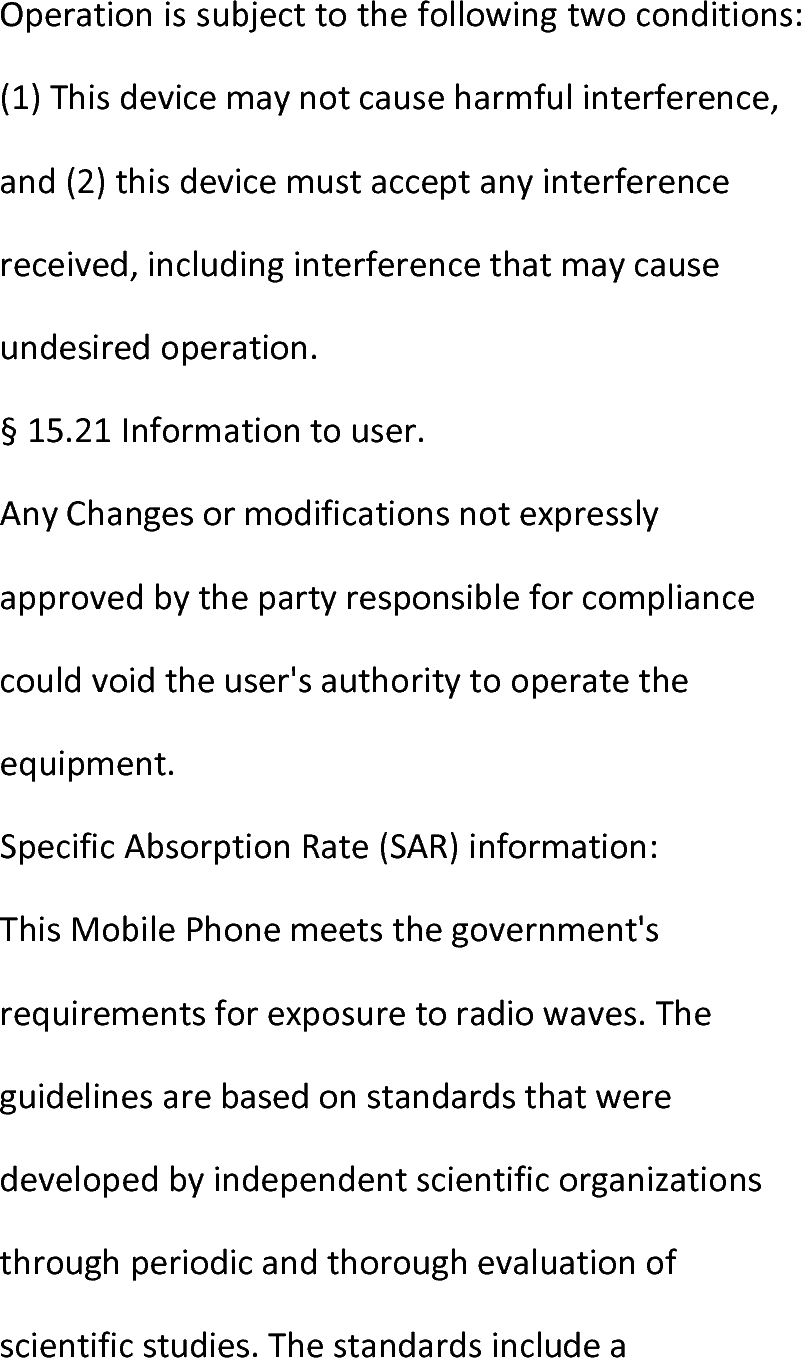  Operationissubjecttothefollowingtwoconditions:(1)Thisdevicemaynotcauseharmfulinterference,and(2)thisdevicemustacceptanyinterferencereceived,includinginterferencethatmaycauseundesiredoperation.§15.21Informationtouser.AnyChangesormodificationsnotexpresslyapprovedbythepartyresponsibleforcompliancecouldvoidtheuser&apos;sauthoritytooperatetheequipment.SpecificAbsorptionRate(SAR)information:ThisMobilePhonemeetsthegovernment&apos;srequirementsforexposuretoradiowaves.Theguidelinesarebasedonstandardsthatweredevelopedbyindependentscientificorganizationsthroughperiodicandthoroughevaluationofscientificstudies.Thestandardsincludea