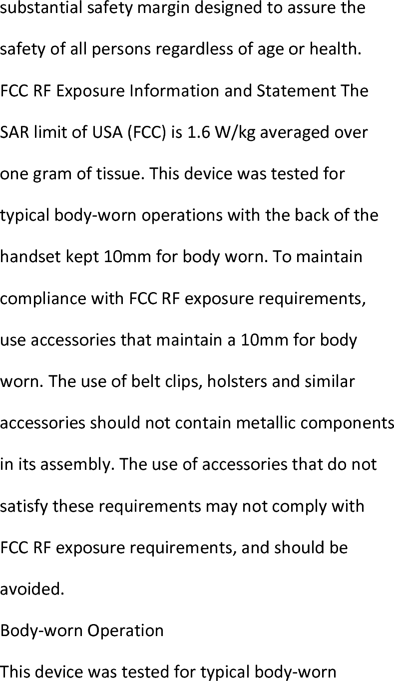  substantialsafetymargindesignedtoassurethesafetyofallpersonsregardlessofageorhealth.FCCRFExposureInformationandStatementTheSARlimitofUSA(FCC)is1.6W/kgaveragedoveronegramoftissue.Thisdevicewastestedfortypicalbody‐wornoperationswiththebackofthehandsetkept10mmforbodyworn.TomaintaincompliancewithFCCRFexposurerequirements,useaccessoriesthatmaintaina10mmforbodyworn.Theuseofbeltclips,holstersandsimilaraccessoriesshouldnotcontainmetalliccomponentsinitsassembly.TheuseofaccessoriesthatdonotsatisfytheserequirementsmaynotcomplywithFCCRFexposurerequirements,andshouldbeavoided.Body‐wornOperationThisdevicewastestedfortypicalbody‐worn