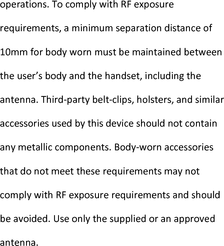  operations.TocomplywithRFexposurerequirements,aminimumseparationdistanceof10mmforbodywornmustbemaintainedbetweentheuser’sbodyandthehandset,includingtheantenna.Third‐partybelt‐clips,holsters,andsimilaraccessoriesusedbythisdeviceshouldnotcontainanymetalliccomponents.Body‐wornaccessoriesthatdonotmeettheserequirementsmaynotcomplywithRFexposurerequirementsandshouldbeavoided.Useonlythesuppliedoranapprovedantenna.