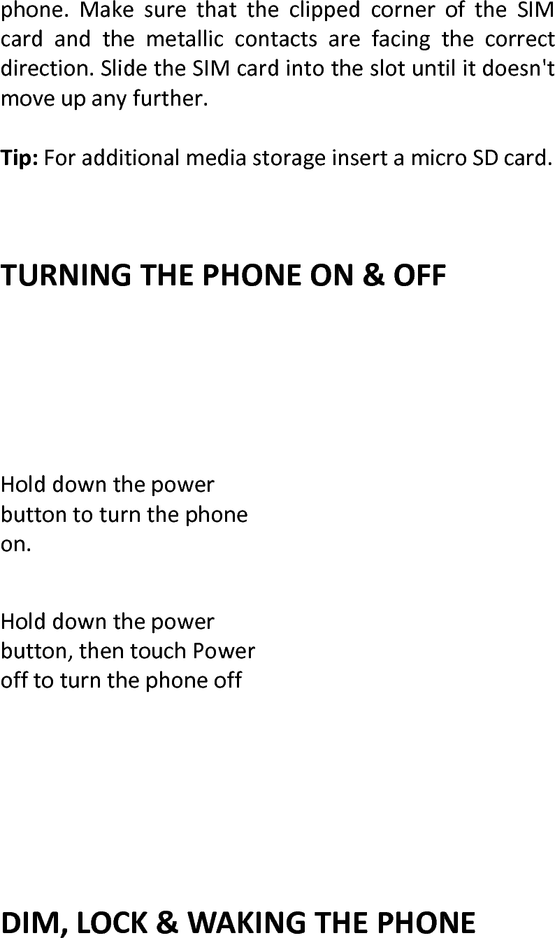  phone.MakesurethattheclippedcorneroftheSIMcardandthemetalliccontactsarefacingthecorrectdirection.SlidetheSIMcardintotheslotuntilitdoesn&apos;tmoveupanyfurther.Tip:ForadditionalmediastorageinsertamicroSDcard.TURNINGTHEPHONEON&amp;OFFHolddownthepowerbuttontoturnthephoneon.Holddownthepowerbutton,thentouchPowerofftoturnthephoneoffDIM,LOCK&amp;WAKINGTHEPHONE