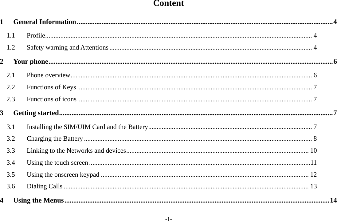 -1- Content 1General Information.................................................................................................................................................41.1Profile.............................................................................................................................................................. 41.2Safety warning and Attentions........................................................................................................................ 42Your phone.................................................................................................................................................................62.1Phone overview............................................................................................................................................... 62.2Functions of Keys ........................................................................................................................................... 72.3Functions of icons........................................................................................................................................... 73Getting started...........................................................................................................................................................73.1Installing the SIM/UIM Card and the Battery................................................................................................. 73.2Charging the Battery....................................................................................................................................... 83.3Linking to the Networks and devices............................................................................................................ 103.4Using the touch screen...................................................................................................................................113.5Using the onscreen keypad ........................................................................................................................... 123.6Dialing Calls ................................................................................................................................................. 134Using the Menus......................................................................................................................................................14
