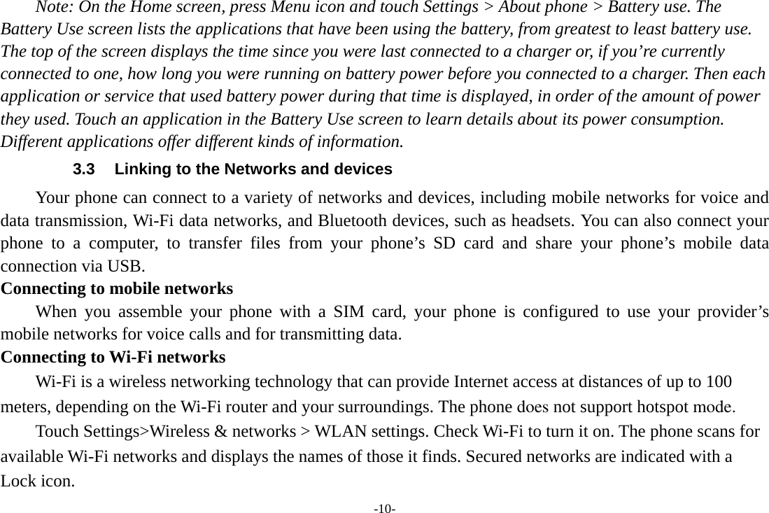 -10- Note: On the Home screen, press Menu icon and touch Settings &gt; About phone &gt; Battery use. The Battery Use screen lists the applications that have been using the battery, from greatest to least battery use. The top of the screen displays the time since you were last connected to a charger or, if you’re currently connected to one, how long you were running on battery power before you connected to a charger. Then each application or service that used battery power during that time is displayed, in order of the amount of power they used. Touch an application in the Battery Use screen to learn details about its power consumption. Different applications offer different kinds of information.   3.3  Linking to the Networks and devices Your phone can connect to a variety of networks and devices, including mobile networks for voice and data transmission, Wi-Fi data networks, and Bluetooth devices, such as headsets. You can also connect your phone to a computer, to transfer files from your phone’s SD card and share your phone’s mobile data connection via USB. Connecting to mobile networks     When you assemble your phone with a SIM card, your phone is configured to use your provider’s mobile networks for voice calls and for transmitting data.   Connecting to Wi-Fi networks Wi-Fi is a wireless networking technology that can provide Internet access at distances of up to 100 meters, depending on the Wi-Fi router and your surroundings. The phone does not support hotspot mode. Touch Settings&gt;Wireless &amp; networks &gt; WLAN settings. Check Wi-Fi to turn it on. The phone scans for available Wi-Fi networks and displays the names of those it finds. Secured networks are indicated with a Lock icon. 