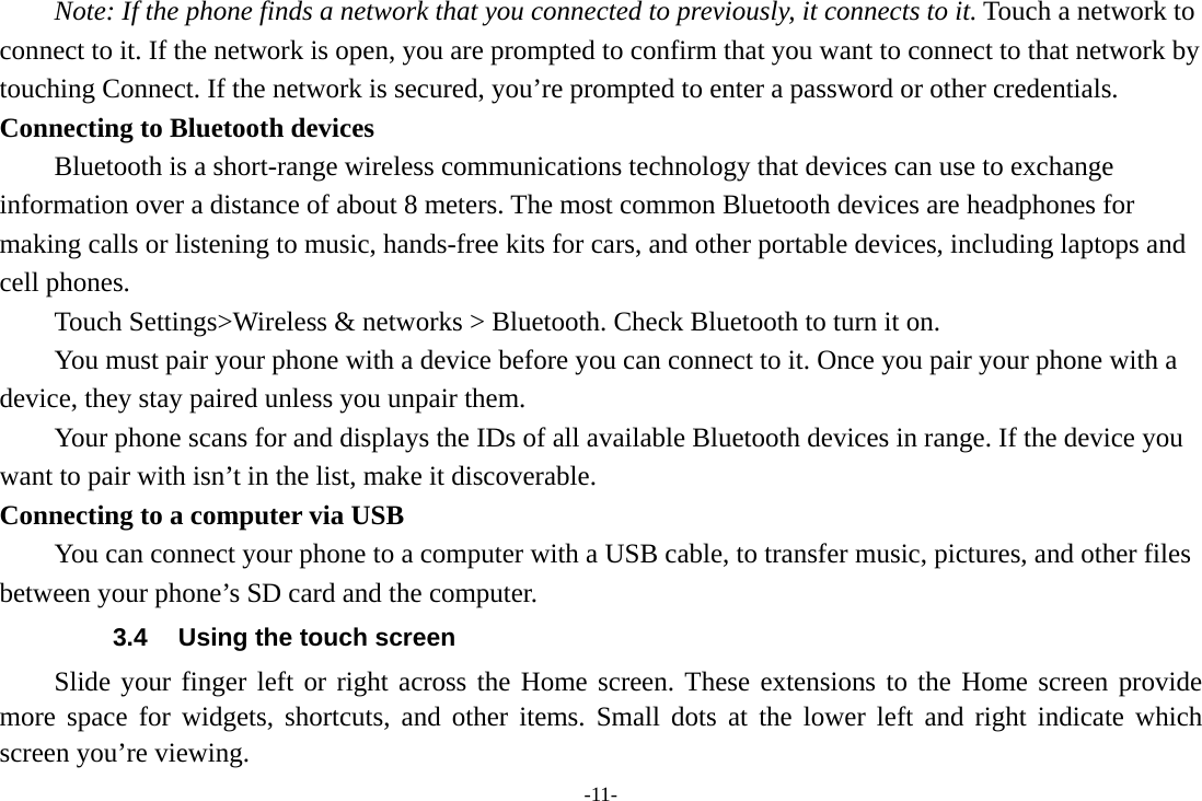 -11- Note: If the phone finds a network that you connected to previously, it connects to it. Touch a network to connect to it. If the network is open, you are prompted to confirm that you want to connect to that network by touching Connect. If the network is secured, you’re prompted to enter a password or other credentials. Connecting to Bluetooth devices Bluetooth is a short-range wireless communications technology that devices can use to exchange information over a distance of about 8 meters. The most common Bluetooth devices are headphones for making calls or listening to music, hands-free kits for cars, and other portable devices, including laptops and cell phones.       Touch Settings&gt;Wireless &amp; networks &gt; Bluetooth. Check Bluetooth to turn it on.         You must pair your phone with a device before you can connect to it. Once you pair your phone with a device, they stay paired unless you unpair them.         Your phone scans for and displays the IDs of all available Bluetooth devices in range. If the device you want to pair with isn’t in the list, make it discoverable.   Connecting to a computer via USB You can connect your phone to a computer with a USB cable, to transfer music, pictures, and other files between your phone’s SD card and the computer. 3.4  Using the touch screen Slide your finger left or right across the Home screen. These extensions to the Home screen provide more space for widgets, shortcuts, and other items. Small dots at the lower left and right indicate which screen you’re viewing. 