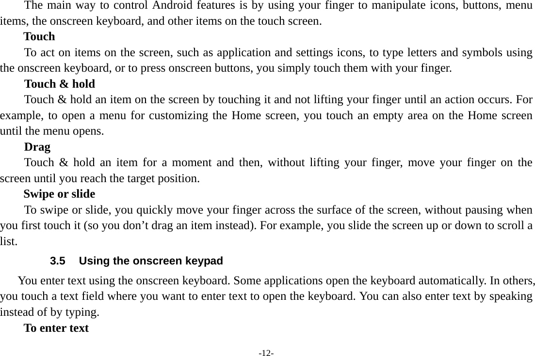 -12- The main way to control Android features is by using your finger to manipulate icons, buttons, menu items, the onscreen keyboard, and other items on the touch screen.   Touch           To act on items on the screen, such as application and settings icons, to type letters and symbols using the onscreen keyboard, or to press onscreen buttons, you simply touch them with your finger. Touch &amp; hold   Touch &amp; hold an item on the screen by touching it and not lifting your finger until an action occurs. For example, to open a menu for customizing the Home screen, you touch an empty area on the Home screen until the menu opens.     Drag  Touch &amp; hold an item for a moment and then, without lifting your finger, move your finger on the screen until you reach the target position.   Swipe or slide       To swipe or slide, you quickly move your finger across the surface of the screen, without pausing when you first touch it (so you don’t drag an item instead). For example, you slide the screen up or down to scroll a list. 3.5  Using the onscreen keypad You enter text using the onscreen keyboard. Some applications open the keyboard automatically. In others, you touch a text field where you want to enter text to open the keyboard. You can also enter text by speaking instead of by typing.   To enter text 