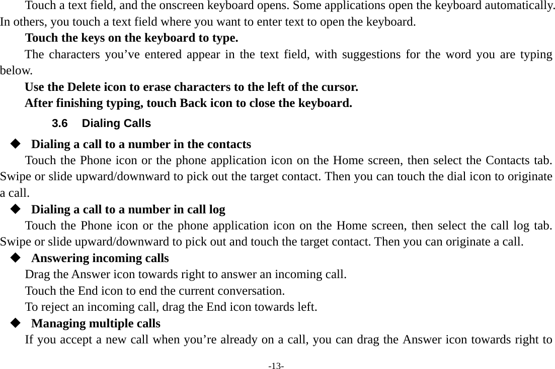 -13- Touch a text field, and the onscreen keyboard opens. Some applications open the keyboard automatically. In others, you touch a text field where you want to enter text to open the keyboard.     Touch the keys on the keyboard to type. The characters you’ve entered appear in the text field, with suggestions for the word you are typing below.   Use the Delete icon to erase characters to the left of the cursor. After finishing typing, touch Back icon to close the keyboard. 3.6 Dialing Calls  Dialing a call to a number in the contacts Touch the Phone icon or the phone application icon on the Home screen, then select the Contacts tab. Swipe or slide upward/downward to pick out the target contact. Then you can touch the dial icon to originate a call.  Dialing a call to a number in call log Touch the Phone icon or the phone application icon on the Home screen, then select the call log tab. Swipe or slide upward/downward to pick out and touch the target contact. Then you can originate a call.  Answering incoming calls Drag the Answer icon towards right to answer an incoming call. Touch the End icon to end the current conversation. To reject an incoming call, drag the End icon towards left.  Managing multiple calls If you accept a new call when you’re already on a call, you can drag the Answer icon towards right to 