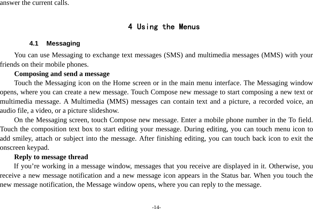 -14- answer the current calls.  4 Using the Menus 4.1 Messaging You can use Messaging to exchange text messages (SMS) and multimedia messages (MMS) with your friends on their mobile phones. Composing and send a message Touch the Messaging icon on the Home screen or in the main menu interface. The Messaging window opens, where you can create a new message. Touch Compose new message to start composing a new text or multimedia message. A Multimedia (MMS) messages can contain text and a picture, a recorded voice, an audio file, a video, or a picture slideshow.     On the Messaging screen, touch Compose new message. Enter a mobile phone number in the To field. Touch the composition text box to start editing your message. During editing, you can touch menu icon to add smiley, attach or subject into the message. After finishing editing, you can touch back icon to exit the onscreen keypad.   Reply to message thread If you’re working in a message window, messages that you receive are displayed in it. Otherwise, you receive a new message notification and a new message icon appears in the Status bar. When you touch the new message notification, the Message window opens, where you can reply to the message. 