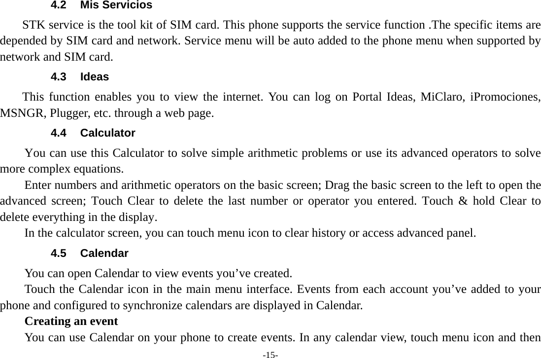 -15- 4.2 Mis Servicios STK service is the tool kit of SIM card. This phone supports the service function .The specific items are depended by SIM card and network. Service menu will be auto added to the phone menu when supported by network and SIM card. 4.3 Ideas This function enables you to view the internet. You can log on Portal Ideas, MiClaro, iPromociones, MSNGR, Plugger, etc. through a web page. 4.4 Calculator         You can use this Calculator to solve simple arithmetic problems or use its advanced operators to solve more complex equations.         Enter numbers and arithmetic operators on the basic screen; Drag the basic screen to the left to open the advanced screen; Touch Clear to delete the last number or operator you entered. Touch &amp; hold Clear to delete everything in the display.     In the calculator screen, you can touch menu icon to clear history or access advanced panel. 4.5 Calendar You can open Calendar to view events you’ve created.   Touch the Calendar icon in the main menu interface. Events from each account you’ve added to your phone and configured to synchronize calendars are displayed in Calendar.     Creating an event You can use Calendar on your phone to create events. In any calendar view, touch menu icon and then 