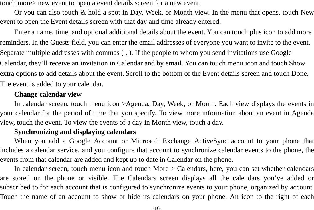 -16- touch more&gt; new event to open a event details screen for a new event.   Or you can also touch &amp; hold a spot in Day, Week, or Month view. In the menu that opens, touch New event to open the Event details screen with that day and time already entered.   Enter a name, time, and optional additional details about the event. You can touch plus icon to add more reminders. In the Guests field, you can enter the email addresses of everyone you want to invite to the event. Separate multiple addresses with commas ( , ). If the people to whom you send invitations use Google Calendar, they’ll receive an invitation in Calendar and by email. You can touch menu icon and touch Show extra options to add details about the event. Scroll to the bottom of the Event details screen and touch Done. The event is added to your calendar.     Change calendar view In calendar screen, touch menu icon &gt;Agenda, Day, Week, or Month. Each view displays the events in your calendar for the period of time that you specify. To view more information about an event in Agenda view, touch the event. To view the events of a day in Month view, touch a day.       Synchronizing and displaying calendars     When you add a Google Account or Microsoft Exchange ActiveSync account to your phone that includes a calendar service, and you configure that account to synchronize calendar events to the phone, the events from that calendar are added and kept up to date in Calendar on the phone.         In calendar screen, touch menu icon and touch More &gt; Calendars, here, you can set whether calendars are stored on the phone or visible. The Calendars screen displays all the calendars you’ve added or subscribed to for each account that is configured to synchronize events to your phone, organized by account. Touch the name of an account to show or hide its calendars on your phone. An icon to the right of each 