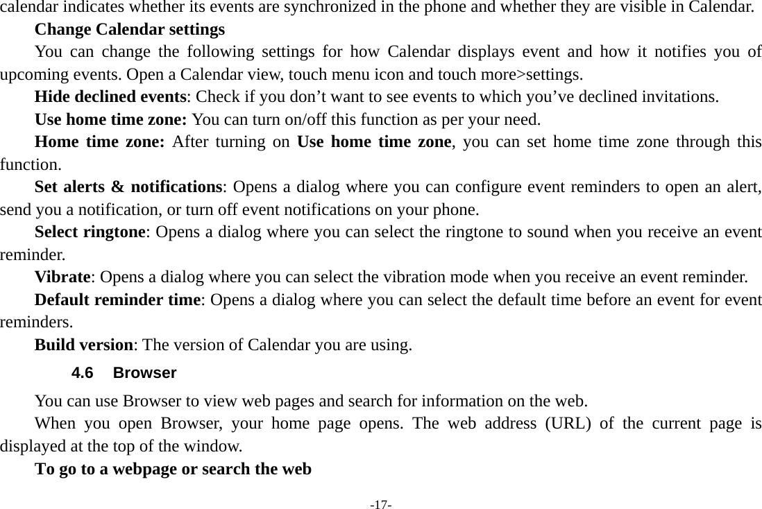 -17- calendar indicates whether its events are synchronized in the phone and whether they are visible in Calendar.     Change Calendar settings You can change the following settings for how Calendar displays event and how it notifies you of upcoming events. Open a Calendar view, touch menu icon and touch more&gt;settings.     Hide declined events: Check if you don’t want to see events to which you’ve declined invitations. Use home time zone: You can turn on/off this function as per your need. Home time zone: After turning on Use home time zone, you can set home time zone through this function.     Set alerts &amp; notifications: Opens a dialog where you can configure event reminders to open an alert, send you a notification, or turn off event notifications on your phone. Select ringtone: Opens a dialog where you can select the ringtone to sound when you receive an event reminder.     Vibrate: Opens a dialog where you can select the vibration mode when you receive an event reminder.     Default reminder time: Opens a dialog where you can select the default time before an event for event reminders.     Build version: The version of Calendar you are using. 4.6 Browser You can use Browser to view web pages and search for information on the web. When you open Browser, your home page opens. The web address (URL) of the current page is displayed at the top of the window. To go to a webpage or search the web 