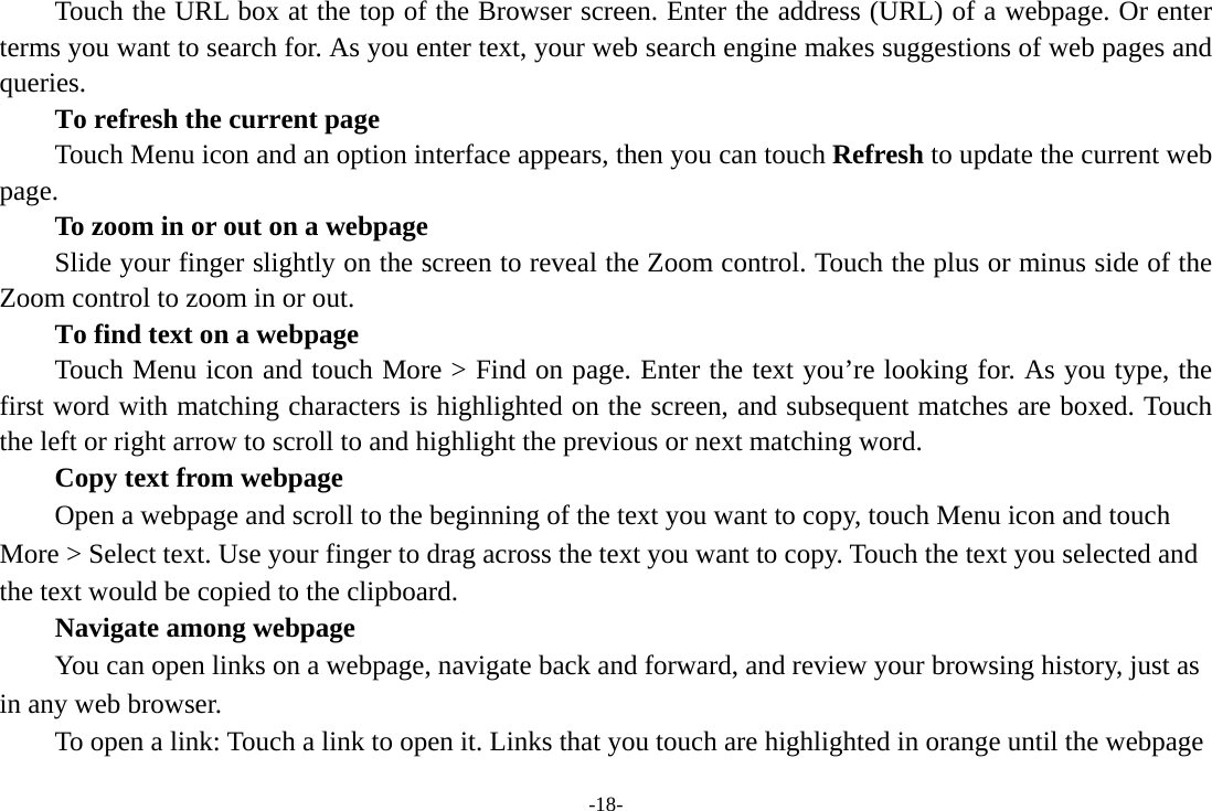 -18- Touch the URL box at the top of the Browser screen. Enter the address (URL) of a webpage. Or enter terms you want to search for. As you enter text, your web search engine makes suggestions of web pages and queries.      To refresh the current page         Touch Menu icon and an option interface appears, then you can touch Refresh to update the current web page.         To zoom in or out on a webpage Slide your finger slightly on the screen to reveal the Zoom control. Touch the plus or minus side of the Zoom control to zoom in or out.        To find text on a webpage Touch Menu icon and touch More &gt; Find on page. Enter the text you’re looking for. As you type, the first word with matching characters is highlighted on the screen, and subsequent matches are boxed. Touch the left or right arrow to scroll to and highlight the previous or next matching word.        Copy text from webpage Open a webpage and scroll to the beginning of the text you want to copy, touch Menu icon and touch More &gt; Select text. Use your finger to drag across the text you want to copy. Touch the text you selected and the text would be copied to the clipboard. Navigate among webpage You can open links on a webpage, navigate back and forward, and review your browsing history, just as in any web browser.           To open a link: Touch a link to open it. Links that you touch are highlighted in orange until the webpage 