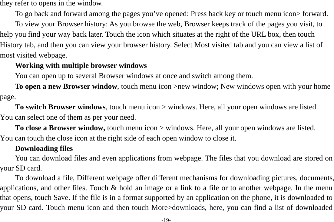 -19- they refer to opens in the window. To go back and forward among the pages you’ve opened: Press back key or touch menu icon&gt; forward.           To view your Browser history: As you browse the web, Browser keeps track of the pages you visit, to help you find your way back later. Touch the icon which situates at the right of the URL box, then touch History tab, and then you can view your browser history. Select Most visited tab and you can view a list of most visited webpage.   Working with multiple browser windows         You can open up to several Browser windows at once and switch among them.      To open a new Browser window, touch menu icon &gt;new window; New windows open with your home page.        To switch Browser windows, touch menu icon &gt; windows. Here, all your open windows are listed. You can select one of them as per your need.     To close a Browser window, touch menu icon &gt; windows. Here, all your open windows are listed.   You can touch the close icon at the right side of each open window to close it.     Downloading files You can download files and even applications from webpage. The files that you download are stored on your SD card.         To download a file, Different webpage offer different mechanisms for downloading pictures, documents, applications, and other files. Touch &amp; hold an image or a link to a file or to another webpage. In the menu that opens, touch Save. If the file is in a format supported by an application on the phone, it is downloaded to your SD card. Touch menu icon and then touch More&gt;downloads, here, you can find a list of downloaded 