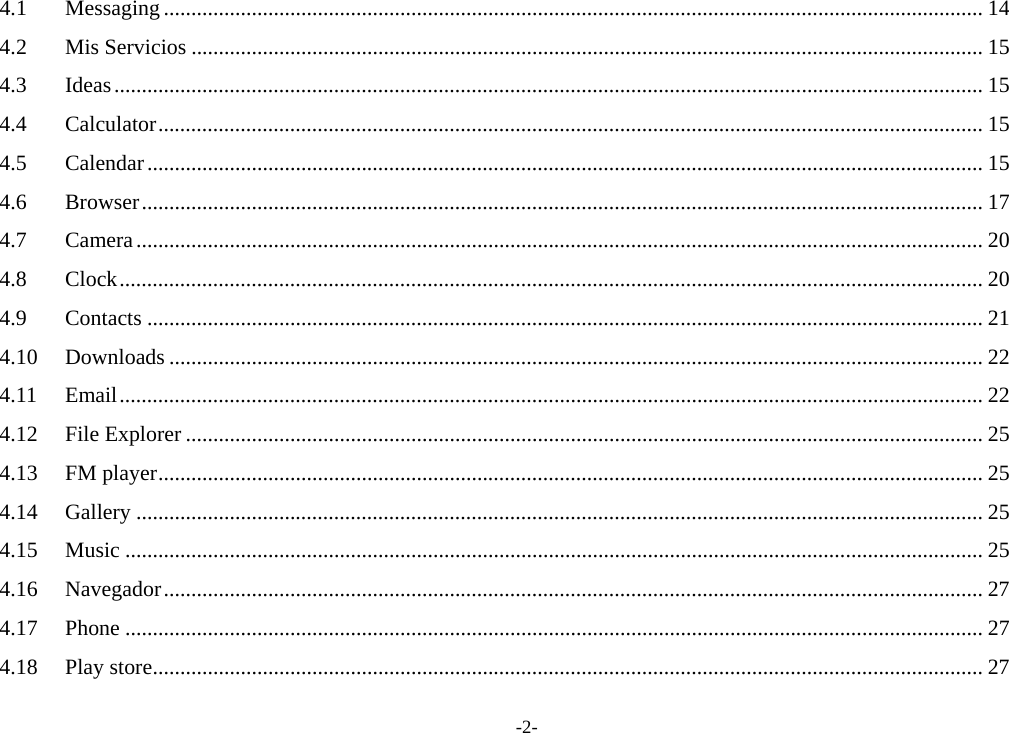 -2- 4.1Messaging ..................................................................................................................................................... 144.2Mis Servicios ................................................................................................................................................ 154.3Ideas.............................................................................................................................................................. 154.4Calculator...................................................................................................................................................... 154.5Calendar........................................................................................................................................................ 154.6Browser......................................................................................................................................................... 174.7Camera.......................................................................................................................................................... 204.8Clock............................................................................................................................................................. 204.9Contacts ........................................................................................................................................................ 214.10Downloads .................................................................................................................................................... 224.11Email............................................................................................................................................................. 224.12File Explorer ................................................................................................................................................. 254.13FM player...................................................................................................................................................... 254.14Gallery .......................................................................................................................................................... 254.15Music ............................................................................................................................................................ 254.16Navegador..................................................................................................................................................... 274.17Phone ............................................................................................................................................................ 274.18Play store....................................................................................................................................................... 27