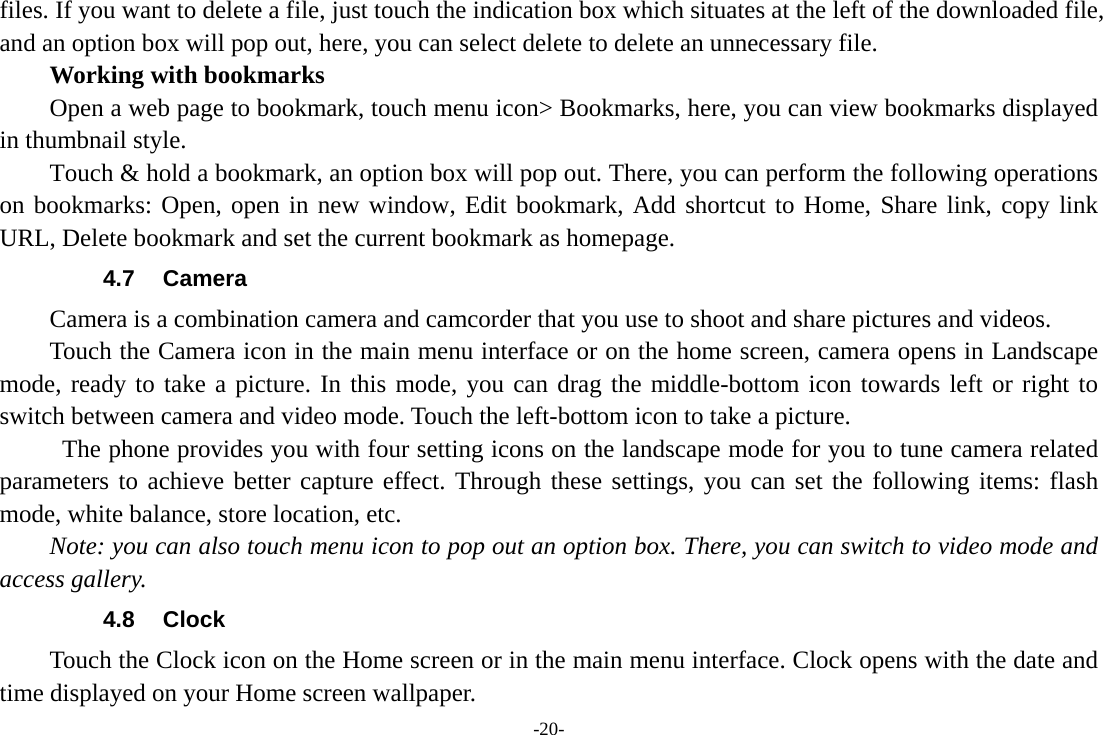 -20- files. If you want to delete a file, just touch the indication box which situates at the left of the downloaded file, and an option box will pop out, here, you can select delete to delete an unnecessary file.     Working with bookmarks         Open a web page to bookmark, touch menu icon&gt; Bookmarks, here, you can view bookmarks displayed in thumbnail style.   Touch &amp; hold a bookmark, an option box will pop out. There, you can perform the following operations on bookmarks: Open, open in new window, Edit bookmark, Add shortcut to Home, Share link, copy link URL, Delete bookmark and set the current bookmark as homepage. 4.7 Camera Camera is a combination camera and camcorder that you use to shoot and share pictures and videos. Touch the Camera icon in the main menu interface or on the home screen, camera opens in Landscape mode, ready to take a picture. In this mode, you can drag the middle-bottom icon towards left or right to switch between camera and video mode. Touch the left-bottom icon to take a picture.           The phone provides you with four setting icons on the landscape mode for you to tune camera related parameters to achieve better capture effect. Through these settings, you can set the following items: flash mode, white balance, store location, etc. Note: you can also touch menu icon to pop out an option box. There, you can switch to video mode and access gallery. 4.8 Clock Touch the Clock icon on the Home screen or in the main menu interface. Clock opens with the date and time displayed on your Home screen wallpaper. 