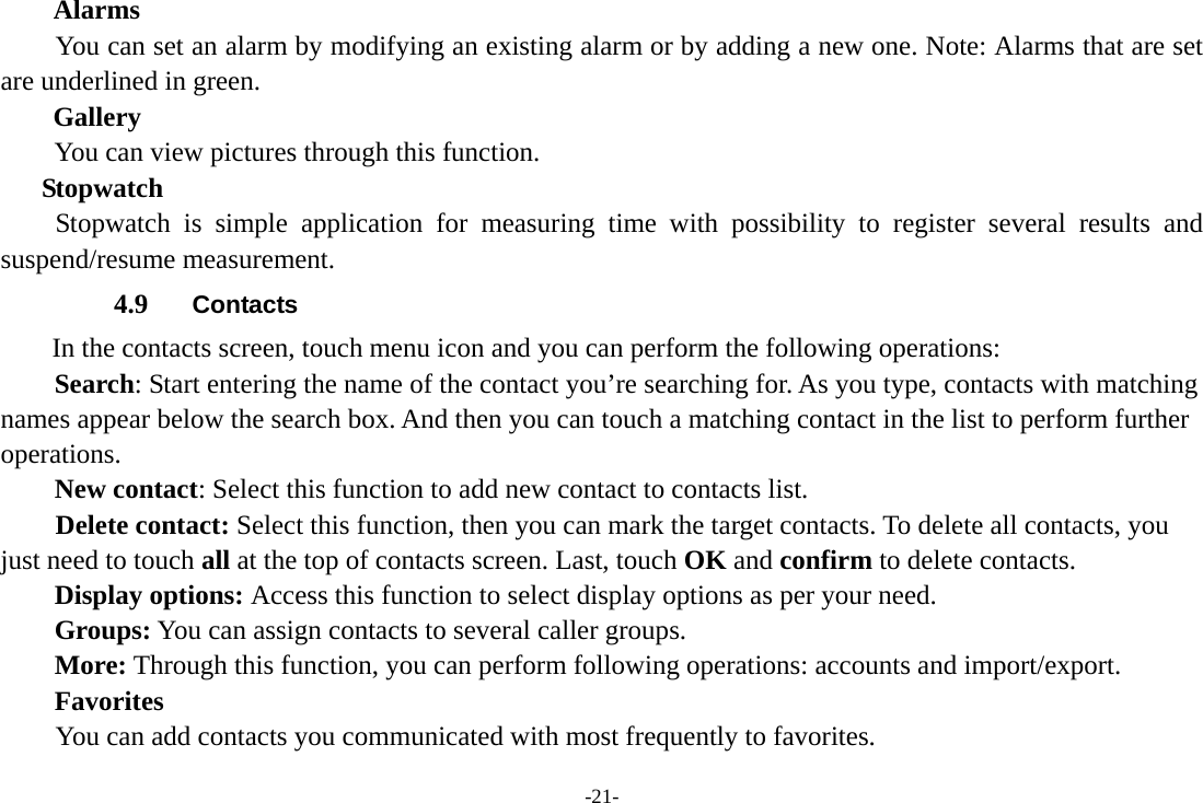 -21- Alarms You can set an alarm by modifying an existing alarm or by adding a new one. Note: Alarms that are set are underlined in green. Gallery You can view pictures through this function.   Stopwatch Stopwatch is simple application for measuring time with possibility to register several results and suspend/resume measurement. 4.9  Contacts In the contacts screen, touch menu icon and you can perform the following operations: Search: Start entering the name of the contact you’re searching for. As you type, contacts with matching names appear below the search box. And then you can touch a matching contact in the list to perform further operations. New contact: Select this function to add new contact to contacts list.     Delete contact: Select this function, then you can mark the target contacts. To delete all contacts, you just need to touch all at the top of contacts screen. Last, touch OK and confirm to delete contacts.   Display options: Access this function to select display options as per your need. Groups: You can assign contacts to several caller groups. More: Through this function, you can perform following operations: accounts and import/export. Favorites         You can add contacts you communicated with most frequently to favorites. 