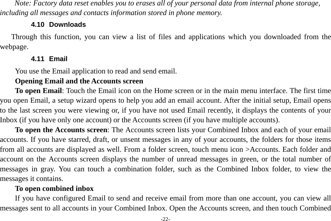 -22- Note: Factory data reset enables you to erases all of your personal data from internal phone storage, including all messages and contacts information stored in phone memory.   4.10 Downloads Through this function, you can view a list of files and applications which you downloaded from the webpage.  4.11 Email You use the Email application to read and send email.           Opening Email and the Accounts screen      To open Email: Touch the Email icon on the Home screen or in the main menu interface. The first time you open Email, a setup wizard opens to help you add an email account. After the initial setup, Email opens to the last screen you were viewing or, if you have not used Email recently, it displays the contents of your Inbox (if you have only one account) or the Accounts screen (if you have multiple accounts).      To open the Accounts screen: The Accounts screen lists your Combined Inbox and each of your email accounts. If you have starred, draft, or unsent messages in any of your accounts, the folders for those items from all accounts are displayed as well. From a folder screen, touch menu icon &gt;Accounts. Each folder and account on the Accounts screen displays the number of unread messages in green, or the total number of messages in gray. You can touch a combination folder, such as the Combined Inbox folder, to view the messages it contains.     To open combined inbox If you have configured Email to send and receive email from more than one account, you can view all messages sent to all accounts in your Combined Inbox. Open the Accounts screen, and then touch Combined 